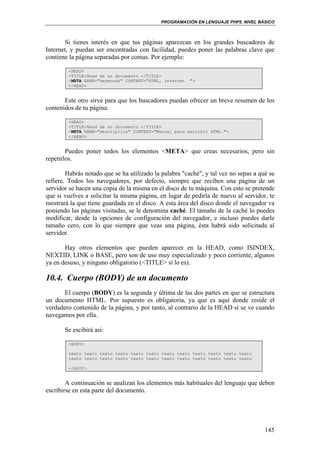 PROGRAMACIÓN EN LENGUAJE PHP5. NIVEL BÁSICO
145
Si tienes interés en que tus páginas aparezcan en los grandes buscadores de
Internet, y puedan ser encontradas con facilidad, puedes poner las palabras clave que
contiene la página separadas por comas. Por ejemplo:
<HEAD>
<TITLE>Head de un documento </TITLE>
<META NAME="keywords" CONTENT="HTML, internet ">
</HEAD>
Este otro sirve para que los buscadores puedan ofrecer un breve resumen de los
contenidos de tu página:
<HEAD>
<TITLE>Head de un documento </TITLE>
<META NAME="description" CONTENT="Manual para escribir HTML.">
</HEAD>
Puedes poner todos los elementos <META> que creas necesarios, pero sin
repetirlos.
Habrás notado que se ha utilizado la palabra "caché", y tal vez no sepas a qué se
refiere. Todos los navegadores, por defecto, siempre que reciben una página de un
servidor se hacen una copia de la misma en el disco de tu máquina. Con esto se pretende
que si vuelves a solicitar la misma página, en lugar de pedirla de nuevo al servidor, te
mostrará la que tiene guardada en el disco. A esta área del disco donde el navegador va
poniendo las páginas visitadas, se le denomina caché. El tamaño de la caché lo puedes
modificar, desde la opciones de configuración del navegador, e incluso puedes darle
tamaño cero, con lo que siempre que veas una página, ésta habrá sido solicitada al
servidor.
Hay otros elementos que pueden aparecer en la HEAD, como ISINDEX,
NEXTID, LINK o BASE, pero son de uso muy especializado y poco corriente, algunos
ya en desuso, y ninguno obligatorio (<TITLE> sí lo es).
10.4. Cuerpo (BODY) de un documento
El cuerpo (BODY) es la segunda y última de las dos partes en que se estructura
un documento HTML. Por supuesto es obligatoria, ya que es aquí donde reside el
verdadero contenido de la página, y por tanto, al contrario de la HEAD sí se ve cuando
navegamos por ella.
Se escibirá asi:
<BODY>
texto texto texto texto texto texto texto texto texto texto texto texto
texto texto texto texto texto texto texto texto texto texto texto texto
</BODY>
A continuación se analizan los elementos más habituales del lenguaje que deben
escribirse en esta parte del documento.
 