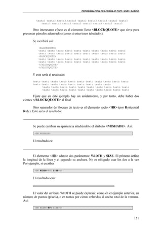 PROGRAMACIÓN EN LENGUAJE PHP5. NIVEL BÁSICO
151
texto3 texto3 texto3 texto3 texto3 texto3 texto3 texto3 texto3
texto3 texto3 texto3 texto3 texto3 texto3 texto3 texto3
Otro interesante efecto es el elemento lleno <BLOCKQUOTE> que sirve para
presentar párrafos adentrados (como si estuviesen tabulados).
Se escribirá así:
<BLOCKQUOTE>
texto texto texto texto texto texto texto texto texto texto
texto texto texto texto texto texto texto texto texto texto
<BLOCKQUOTE>
texto texto texto texto texto texto texto texto texto texto
texto texto texto texto texto texto texto texto texto texto
</BLOCKQUOTE>
</BLOCKQUOTE>
Y este sería el resultado:
texto texto texto texto texto texto texto texto texto texto texto
texto texto texto texto texto texto texto texto texto
texto texto texto texto texto texto texto texto texto texto
texto texto texto texto texto texto texto texto texto texto
Fíjate que en este ejemplo hay un anidamiento, y por tanto, debe haber dos
cierres </BLOCKQUOTE> al final
Otro separador de bloques de texto es el elemento vacío <HR> (por Horizontal
Rule). Este sería el resultado:
Se puede cambiar su apariencia añadiéndole el atributo <NOSHADE>. Así:
<HR NOSHADE>
El resultado es:
El elemento <HR> admite dos parámetros: WIDTH y SIZE. El primero define
la longitud de la línea y el segundo su anchura. No es obligado usar los dos a la vez
Por ejemplo, si escribes
<HR WIDTH=400 SIZE=5>
El resultado será:
El valor del atributo WIDTH se puede expresar, como en el ejemplo anterior, en
número de puntos (píxels), o en tantos por ciento referidos al ancho total de la ventana.
Así:
<HR WIDTH=80% SIZE=5>
 