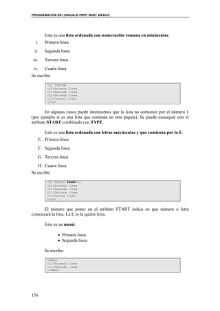 PROGRAMACIÓN EN LENGUAJE PHP5. NIVEL BÁSICO
156
Esto es una lista ordenada con numeración romana en minúsculas:
i. Primera linea
ii. Segunda linea
iii. Tercera linea
iv. Cuarta linea
Se escribe:
<OL TYPE=i>
<LI>Primera linea
<LI>Segunda linea
<LI>Tercera linea
<LI>Cuarta linea
</OL>
En algunos casos puede interesarnos que la lista no comience por el número 1
(por ejemplo si es una lista que continúa en otra página). Se puede conseguir con el
atributo START combinado con TYPE.
Esto es una lista ordenada con letras mayúsculas y que comienza por la E:
E. Primera linea
F. Segunda linea
G. Tercera linea
H. Cuarta linea
Se escribe:
<OL TYPE=A START=5>
<LI>Primera linea
<LI>Segunda linea
<LI>Tercera linea
<LI>Cuarta linea
</OL>
El número que pones en el atributo START indica en que número o letra
comenzará la lista. La E es la quinta letra.
Esto es un menú:
• Primera linea
• Segunda linea
Se escribe:
<MENU>
<LI>Primera linea
<LI>Segunda linea
</MENU>
 