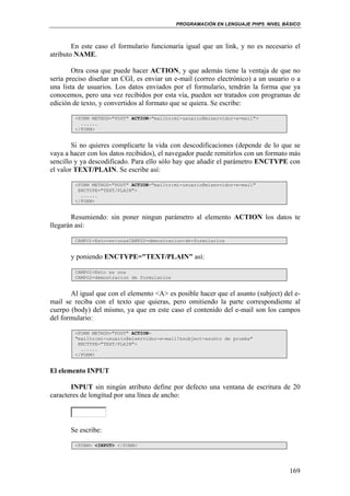 PROGRAMACIÓN EN LENGUAJE PHP5. NIVEL BÁSICO
169
En este caso el formulario funcionaría igual que un link, y no es necesario el
atributo NAME.
Otra cosa que puede hacer ACTION, y que además tiene la ventaja de que no
sería preciso diseñar un CGI, es enviar un e-mail (correo electrónico) a un usuario o a
una lista de usuarios. Los datos enviados por el formulario, tendrán la forma que ya
conocemos, pero una vez recibidos por esta vía, pueden ser tratados con programas de
edición de texto, y convertidos al formato que se quiera. Se escribe:
<FORM METHOD="POST" ACTION="mailto:mi-usuario@miservidor-e-mail">
......
</FORM>
Si no quieres complicarte la vida con descodificaciones (depende de lo que se
vaya a hacer con los datos recibidos), el navegador puede remitirlos con un formato más
sencillo y ya descodificado. Para ello sólo hay que añadir el parámetro ENCTYPE con
el valor TEXT/PLAIN. Se escribe así:
<FORM METHOD="POST" ACTION="mailto:mi-usuario@miservidor-e-mail"
ENCTYPE="TEXT/PLAIN">
......
</FORM>
Resumiendo: sin poner ningun parámetro al elemento ACTION los datos te
llegarán así:
CAMPO1=Esto+es+una&CAMPO2=demostracion+de+formularios
y poniendo ENCTYPE="TEXT/PLAIN" así:
CAMPO1=Esto es una
CAMPO2=demostracion de formularios
Al igual que con el elemento <A> es posible hacer que el asunto (subject) del e-
mail se reciba con el texto que quieras, pero omitiendo la parte correspondiente al
cuerpo (body) del mismo, ya que en este caso el contenido del e-mail son los campos
del formulario:
<FORM METHOD="POST" ACTION=
"mailto:mi-usuario@miservidor-e-mail?&subject=asunto de prueba"
ENCTYPE="TEXT/PLAIN">
......
</FORM>
El elemento INPUT
INPUT sin ningún atributo define por defecto una ventana de escritura de 20
caracteres de longitud por una línea de ancho:
Se escribe:
<FORM> <INPUT> </FORM>
 