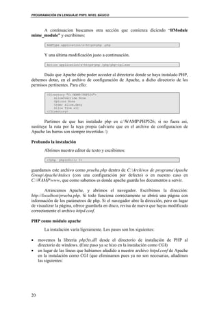 PROGRAMACIÓN EN LENGUAJE PHP5. NIVEL BÁSICO
20
A continuacion buscamos otra sección que comienza diciendo “IfModule
mime_module” y escribimos:
AddType application/x-httpd-php .php
Y una última modificación justo a continuación.
Action application/x-httpd-php /php/php-cgi.exe
Dado que Apache debe poder acceder al directorio donde se haya instalado PHP,
debemos dotar, en el archivo de configuración de Apache, a dicho directorio de los
permisos pertinentes. Para ello:
<Directory "C:/WAMP/PHP526">
AllowOverride None
Options None
Order allow,deny
Allow from all
</Directory>
Partimos de que has instalado php en c:WAMPPHP526; si no fuera asi,
sustituye la ruta por la tuya propia (advierte que en el archivo de configuracion de
Apache las barras son siempre invertidas /)
Probando la instalación
Abrimos nuestro editor de texto y escribimos:
<?php phpinfo(); ?>
guardamos este archivo como prueba.php dentro de C:Archivos de programaApache
GroupApachehtdocs (con una configuración por defecto) o en nuestro caso en
C:WAMPwww, que como sabemos es donde apache guarda los documentos a servir.
Arrancamos Apache, y abrimos el navegador. Escribimos la dirección:
http://localhost/prueba.php. Si todo funciona correctamente se abrirá una página con
información de los parámetros de php. Si el navegador abre la dirección, pero en lugar
de visualizar la página, ofrece guardarla en disco, revisa de nuevo que hayas modificado
correctamente el archivo httpd.conf.
PHP como módulo apache
La instalación varía ligeramente. Los pasos son los siguientes:
• movemos la libreria php5ts.dll desde el directorio de instalación de PHP al
directorio de windows. (Este paso ya se hizo en la instalación como CGI)
• en lugar de las líneas que habiamos añadido a nuestro archivo httpd.conf de Apache
en la instalación como CGI (que eliminamos pues ya no son necesarias, añadimos
las siguientes:
 