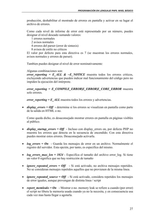 PROGRAMACIÓN EN LENGUAJE PHP5. NIVEL BÁSICO
27
producción, deshabilitar el mostrado de errores en pantalla y activar en su lugar el
archivo de errores.
Como cada nivel de informe de error está representado por un número, puedes
designar el nivel deseado sumando valores:
1 errores normales
2 avisos normales
4 errores del parser (error de sintaxis)
8 avisos de estilo no críticos
El valor por defecto para esta directiva es 7 (se muestran los errores normales,
avisos normales y errores de parser).
Tambien puedes designar el nivel de error nominativamente:
Algunas combinaciones son:
error_reporting = E_ALL & ~E_NOTICE muestra todos los errores criticos,
excluyendo advertencias que pueden indicar mal funcionamiento del código pero no
impiden la ejecución del intérprete.
error_reporting = E_COMPILE_ERROR|E_ERROR|E_CORE_ERROR muestra
solo errores.
error_reporting = E_ALL muestra todos los errores y advertencias.
• display_errors = Off - determina si los errores se visualizan en pantalla como parte
de la salida en HTML o no.
Como queda dicho, es desaconsejado mostrar errores en pantalla en páginas visibles
al público.
• display_startup_errors = Off - Incluso con display_errors on, por defecto PHP no
muestra los errores que detecta en la secuencia de encendido. Con esta directiva
puedes mostrar estos errores. Desaconsejado activarla.
• log_errors = On - Guarda los mensajes de error en un archivo. Normalmente el
registro del servidor. Esta opción, por tanto, es específica del mismo.
• log_errors_max_len = 1024 - Especifica el tamaño del archivo error_log. Si tiene
un valor 0 significa que no hay restricción de tamaño
• ignore_repeated_errors = Off - Si está activado, no archiva mensajes repetidos.
No se consideran mensajes repetidos aquellos que no provienen de la misma linea.
• ignore_repeated_source = Off - Si está activado, considera repetidos los mensajes
de error iguales, aunque provengan de distinta linea / script
• report_memleaks = On - Mostrar o no. memory leak se refiere a cuando (por error)
el script no libera la memoria usada cuando ya no la necesita, y en consecuencia usa
cada vez mas hasta llegar a agotarla.
 