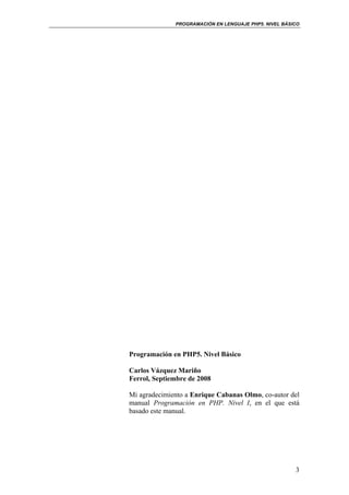 PROGRAMACIÓN EN LENGUAJE PHP5. NIVEL BÁSICO
3
Programación en PHP5. Nivel Básico
Carlos Vázquez Mariño
Ferrol, Septiembre de 2008
Mi agradecimiento a Enrique Cabanas Olmo, co-autor del
manual Programación en PHP. Nivel I, en el que está
basado este manual.
 