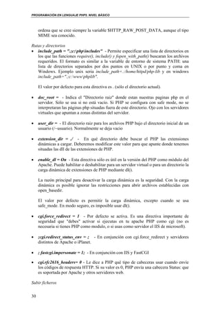 PROGRAMACIÓN EN LENGUAJE PHP5. NIVEL BÁSICO
30
ordena que se cree siempre la variable $HTTP_RAW_POST_DATA, aunque el tipo
MIME sea conocido.
Rutas y directorios
• include_path = ".;c:phpincludes" - Permite especificar una lista de directorios en
los que las funciones require(), include() y fopen_with_path() buscaran los archivos
requeridos. El formato es similar a la variable de entorno de sistema PATH: una
lista de directorios separados por dos puntos en UNIX o por punto y coma en
Windows. Ejemplo unix seria include_path=.:/home/httpd/php-lib y en windows
include_path=".;c:wwwphplib".
El valor por defecto para esta directiva es . (sólo el directorio actual).
• doc_root = - Indica el "Directorio raiz" donde estan nuestras paginas php en el
servidor. Sólo se usa si no está vacío. Si PHP se configura con safe mode, no se
interpretaran las páginas php situadas fuera de este directorio. Ojo con los servidores
virtuales que apuntan a zonas distintas del servidor.
• user_dir = - El directorio raiz para los archivos PHP bajo el directorio inicial de un
usuario (/~usuario). Normalmente se deja vacio
• extension_dir = ./ - En qué directorio debe buscar el PHP las extensiones
dinámicas a cargar. Deberemos modificar este valor para que apunte donde tenemos
situadas las dll de las extensiones de PHP.
• enable_dl = On - Esta directiva sólo es útil en la versión del PHP como módulo del
Apache. Puede habilitar o deshabilitar para un servidor virtual o para un directorio la
carga dinámica de extensiones de PHP mediante dl().
La razón principal para desactivar la carga dinámica es la seguridad. Con la carga
dinámica es posible ignorar las restricciones para abrir archivos establecidas con
open_basedir.
El valor por defecto es permitir la carga dinámica, excepto cuando se usa
safe_mode. En modo seguro, es imposible usar dl().
• cgi.force_redirect = 1 - Por defecto se activa. Es una directiva importante de
seguridad que "debes" activar si ejecutas en tu apache PHP como cgi (no es
necesaria si tienes PHP como modulo, o si usas como servidor el IIS de microsoft).
• ;cgi.redirect_status_env = ; - En conjunción con cgi.force_redirect y servidores
distintos de Apache o iPlanet.
• ; fastcgi.impersonate = 1; - En conjunción con IIS y FastCGI
• cgi.rfc2616_headers= 0 - Le dice a PHP qué tipo de cabeceras usar cuando envíe
los códigos de respuesta HTTP. Si su valor es 0, PHP envía una cabecera Status: que
es soportada por Apache y otros servidores web.
Subir ficheros
 