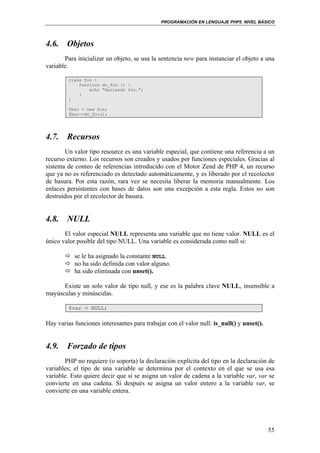 PROGRAMACIÓN EN LENGUAJE PHP5. NIVEL BÁSICO
55
4.6. Objetos
Para inicializar un objeto, se usa la sentencia new para instanciar el objeto a una
variable.
class foo {
function do_foo () {
echo "Haciendo foo.";
}
}
$bar = new foo;
$bar->do_foo();
4.7. Recursos
Un valor tipo resource es una variable especial, que contiene una referencia a un
recurso externo. Los recursos son creados y usados por funciones especiales. Gracias al
sistema de conteo de referencias introducido con el Motor Zend de PHP 4, un recurso
que ya no es referenciado es detectado automáticamente, y es liberado por el recolector
de basura. Por esta razón, rara vez se necesita liberar la memoria manualmente. Los
enlaces persistentes con bases de datos son una excepción a esta regla. Estos no son
destruidos por el recolector de basura.
4.8. NULL
El valor especial NULL representa una variable que no tiene valor. NULL es el
único valor posible del tipo NULL. Una variable es considerada como null si:
se le ha asignado la constante NULL.
no ha sido definida con valor alguno.
ha sido eliminada con unset().
Existe un solo valor de tipo null, y ese es la palabra clave NULL, insensible a
mayúsculas y minúsculas.
$var = NULL;
Hay varias funciones interesantes para trabajar con el valor null: is_null() y unset().
4.9. Forzado de tipos
PHP no requiere (o soporta) la declaración explícita del tipo en la declaración de
variables; el tipo de una variable se determina por el contexto en el que se usa esa
variable. Esto quiere decir que si se asigna un valor de cadena a la variable var, var se
convierte en una cadena. Si después se asigna un valor entero a la variable var, se
convierte en una variable entera.
 