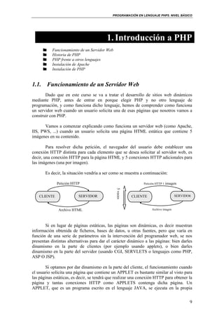 PROGRAMACIÓN EN LENGUAJE PHP5. NIVEL BÁSICO
9
1.Introducción a PHP
Funcionamiento de un Servidor Web
Historia de PHP
PHP frente a otros lenguajes
Instalación de Apache
Instalación de PHP
1.1. Funcionamiento de un Servidor Web
Dado que en este curso se va a tratar el desarrollo de sitios web dinámicos
mediante PHP, antes de entrar en porque elegir PHP y no otro lenguaje de
programación, y como funciona dicho lenguaje, hemos de comprender como funciona
un servidor web cuando un usuario solicita una de esas páginas que nosotros vamos a
construir con PHP.
Vamos a comenzar explicando como funciona un servidor web (como Apache,
IIS, PWS, ...) cuando un usuario solicita una página HTML estática que contiene 5
imágenes en su contenido.
Para resolver dicha petición, el navegador del usuario debe establecer una
conexión HTTP distinta para cada elemento que se desea solicitar al servidor web, es
decir, una conexión HTTP para la página HTML y 5 conexiones HTTP adicionales para
las imágenes (una por imagen).
Es decir, la situación vendría a ser como se muestra a continuación:
Si en lugar de páginas estáticas, las páginas son dinámicas, es decir muestran
información obtenida de ficheros, bases de datos, u otras fuentes, pero que varía en
función de una serie de parámetros sin la intervención del programador web, se nos
presentan distintas alternativas para dar el carácter dinámico a las páginas: bien darles
dinamismo en la parte de clientes (por ejemplo usando applets), o bien darles
dinamismo en la parte del servidor (usando CGI, SERVLETS o lenguajes como PHP,
ASP O JSP).
Si optamos por dar dinamismo en la parte del cliente, el funcionamiento cuando
el usuario solicita una página que contiene un APPLET es bastante similar al visto para
las páginas estáticas, es decir, se tendrá que realizar una conexión HTTP para obtener la
página y tantas conexiones HTTP como APPLETS contenga dicha página. Un
APPLET, que es un programa escrito en el lenguaje JAVA, se ejecuta en la propia
CLIENTE SERVIDOR
Petición HTTP
Archivo HTML
CLIENTE SERVIDOR
Petición HTTP 1 imagen
Archivo imagen
5veces5veces
 