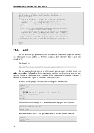 PROGRAMACIÓN EN LENGUAJE PHP5. NIVEL BÁSICO
90
/* Abrimos un bucle para repetir la operación 20 veces.
En la Unidad 2 se estudia esta estructura de control.*/
for (;$pares<40;)
{
print " -- $pares "; // Observa que la variable se expande.
if ($pares==40) // Si la variable $pares vale 40...
break; // Salimos del bucle.
$pares+=2; // Sumamos 2 al valor actual de la variable.
}
print "</H2><P><H3>&nbsp;&nbsp;&nbsp;&nbsp; Relación de los 20
primeros números pares.</H3>";
/* Mostramos el texto anterior con un tamaño de letra pequeño.
Como HTML sólo respeta un espacio en blanco, con el comando
&nbsp; hacemos que la frase deje 5 espacios a la izquierda. */
/* Aquí acaba el código PHP. No podemos poner este comentario a
continuación del signo ?>, pues estaría fuera del código PHP.*/
?>
</BODY>
</HTML>
7.8.3. printf
Es una función que permite mostrar información formateada según los valores
que aparezcan en una cadena de formato integrada por caracteres fijos y por una
directiva %.
Su sintaxis es:
printf ("cadena de formato", argumento1, argumento2,...)
En los argumentos se incluye la información que se quiere mostrar, como con
echo o con print. En la cadena de formato, entre comillas, puede ponerse un texto, que
aparece tal cual lo escribamos, con expansión de las variables si no usamos el signo , y
el valor de una variable según se establezca en la directiva %.
Veamos en un ejemplo sencillo cómo se comporta esta función:
<HTML>
<HEAD></HEAD>
<BODY>
<?
$i=15;
printf ("Valor de la variable $i= %d n", $i);
echo "<P>Nueva línea ";
?>
</BODY>
</HTML>
Si ejecutamos este código, en la pantalla aparece la página web siguiente:
Valor de la variable $i= 15
Nueva línea
Si editamos el código HTML que ha recibido el usuario, vemos cómo es:
<HTML>
<HEAD></HEAD>
<BODY>
 