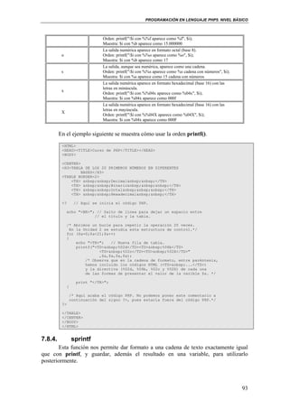 PROGRAMACIÓN EN LENGUAJE PHP5. NIVEL BÁSICO
93
Orden: printf("$i con %%f aparece como %f", $i);
Muestra: $i con %b aparece como 15.000000
o
La salida numérica aparece en formato octal (base 8).
Orden: printf("$i con %%o aparece como %o", $i);
Muestra: $i con %b aparece como 17
s
La salida, aunque sea numérica, aparece como una cadena.
Orden: printf("$i con %%s aparece como %s cadena con números", $i);
Muestra: $i con %s aparece como 15 cadena con números
x
La salida numérica aparece en formato hexadecimal (base 16) con las
letras en minúscula.
Orden: printf("$i con %%04x aparece como %04x", $i);
Muestra: $i con %04x aparece como 000f
X
La salida numérica aparece en formato hexadecimal (base 16) con las
letras en mayúscula.
Orden: printf("$i con %%04X aparece como %04X", $i);
Muestra: $i con %04x aparece como 000F
En el ejemplo siguiente se muestra cómo usar la orden printf().
<HTML>
<HEAD><TITLE>Curso de PHP</TITLE></HEAD>
<BODY>
<CENTER>
<H3>TABLA DE LOS 20 PRIMEROS NÚMEROS EN DIFERENTES
BASES</H3>
<TABLE BORDER=2>
<TH> &nbsp;&nbsp;Decimal&nbsp;&nbsp;</TH>
<TH> &nbsp;&nbsp;Binario&nbsp;&nbsp;&nbsp;</TH>
<TH> &nbsp;&nbsp;Octal&nbsp;&nbsp;&nbsp;</TH>
<TH> &nbsp;&nbsp;Hexadecimal&nbsp;&nbsp;</TH>
<? // Aquí se inicia el código PHP.
echo "<BR>"; // Salto de línea para dejar un espacio entre
// el título y la tabla.
/* Abrimos un bucle para repetir la operación 20 veces.
En la Unidad 2 se estudia esta estructura de control.*/
for ($a=0;$a<21;$a++)
{
echo "<TR>"; // Nueva fila de tabla.
printf("<TD>&nbsp;%02d</TD><TD>&nbsp;%06b</TD>
<TD>&nbsp;%02o</TD><TD>&nbsp;%02X</TD>"
,$a,$a,$a,$a);
/* Observa que en la cadena de formato, entre paréntesis,
hemos incluido los códigos HTML (<TD>&nbsp;...</TD>)
y la directiva (%02d, %06b, %02o y %02X) de cada una
de las formas de presentar el valor de la varible $a. */
print "</TR>";
}
/* Aquí acaba el código PHP. No podemos poner este comentario a
continuación del signo ?>, pues estaría fuera del código PHP.*/
?>
</TABLE>
</CENTER>
</BODY>
</HTML>
7.8.4. sprintf
Esta función nos permite dar formato a una cadena de texto exactamente igual
que con printf, y guardar, además el resultado en una variable, para utilizarlo
posteriormente.
 