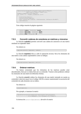 PROGRAMACIÓN EN LENGUAJE PHP5. NIVEL BÁSICO
106
$datos=array("nombre"=>"Josefa","apellido1"=>"Pérez",
"apellido2"=>"Rubio","edad"=>60);
$numero_elementos=count($datos);
for ($i=0; $i < $numero_elementos; $i++)
{
$indice=key($datos);
$valor=current($datos);
echo "Indice:<B> $indice. </B>Contenido: <B>$valor</B><BR>";
next($datos);
}
Este código muestra la página siguiente:
Indice: nombre. Contenido: Josefa
Indice: apellido1. Contenido: Pérez
Indice: apellido2. Contenido: Rubio
Indice: edad. Contenido: 60
7.9.3. Convertir cadenas de caracteres en matrices y viceversa
La función explode() permite convertir una cadena de caracteres en una matriz
mediante un separador dado.
Su sintaxis es
explode(carácter separador, cadena);
La función implode() lleva a cabo la operación inversa: lleva los elementos de
una matriz a una cadena separándolos como se indique.
Su sintaxis es
implode(carácter separador, matriz);
7.9.4. Ordenar matrices
Ya hemos comentado que los elementos de las matrices pueden estar
desordenados, bien por su índice bien por su contenido. Veamos cómo podemos ordenar
los elementos de una matriz de diferentes formas.
La función arsort() ordena los elementos de una matriz teniendo en cuenta su
contenido (valor) de mayor (en el código ASCII) a menor manteniendo la asociación del
contenido de cada elemento con su índice.
Su sintaxis es
arsort(matriz);
Por ejemplo, si tenemos la matriz
$palabras=array("1"=>"amazona","2"=>"león","3"=>"zozobra",
"4"=>"sabueso", "5"=>"bondad","6"=>"obús");
la instrucción arsort($palabras); devuelve la matriz
 