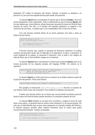PROGRAMACIÓN EN LENGUAJE PHP5. NIVEL BÁSICO
130
parámetro “r” estaba al comienzo del mismo. Además, el puntero se desplaza a la
posición 26, por cual una segunda lectura parte desde esta posición.
La función fgets() hace exactamente lo mismo que la función fread() y lleva los
mismo parámetros como argumentos. Sólo se diferencian en que la función fgets() sólo
lee una cadena que, como máximo, abarca hasta que encuentre la marca de final de línea
(retorno de carro). Por ello, si el número del segundo parámetro es superior a los
caracteres de una línea, la cadena que se lee comprenderá sólo el texto de la línea.
Con esta función incluida dentro de un bucle podemos leer línea a línea un
fichero de esta forma:
rewind("Ficheros_3.txt");
while (!feof("Ficheros_3.txt"))
{
$linea=fgets("Ficheros_3.txt",256);
echo "<B>$linea </B><P>";
}
Conviene advertir que, cuando se ejecutan las funciones anteriores, la cadena
contiene una posición menos que la indicada en el argumento, es decir, si ponemos 10
como longitud de la cadena, se muestran 9 caracteres. Esto se debe a los códigos de
salto de línea, que se leen también, aunque no se muestran.
La función fgetss() hace exactamente lo mismo que la función fgets(), pero en la
lectura prescinde de las etiquetas propias del lenguaje HTML. Su sintaxis es la
siguiente:
fgetss("nombre completo del fichero" o identificador,
número de caracteres que se deben leer,
"etiquetas que pueden leerse");
La función fgetc() se utiliza para leer un carácter de un fichero abierto a partir de
la posición del puntero. Tiene esta sintaxis:
fgetc("nombre completo del fichero" o identificador);
Por ejemplo, la instrucción fgetc("Ficheros_3.txt") devuelve el carácter de
este fichero sobre el que esté el puntero. Éste también se desplaza una posición.
Usando esta función dentro de un bucle que recorra desde la primera posición
hasta la marca de final de fichero puede mostrarse el contenido completo de éste.
La función file() también se usa para leer un fichero y asignar el texto de cada
línea a una matriz. La primera línea se coloca como elemento 0 y así sucesivamente. En
este caso el identificador que se pasa como argumento es el propio nombre del fichero y
la función count() permite saber cuántos elementos tiene la matriz para poder
recorrerla posteriormente. Veamos un ejemplo:
$matriz=file("Ficheros_3.txt");
for ($i=0;$i<count($matriz);$i++)
{
print ("<B> Elemento $i:</B> $matriz[$i]<P>");
}
 