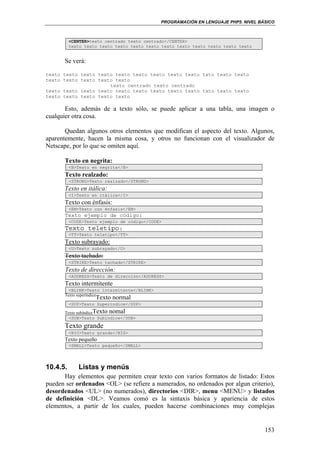 PROGRAMACIÓN EN LENGUAJE PHP5. NIVEL BÁSICO
153
<CENTER>texto centrado texto centrado</CENTER>
texto texto texto texto texto texto texto texto texto texto texto texto
Se verá:
texto texto texto texto texto texto texto texto texto txto texto texto
texto texto texto texto texto
texto centrado texto centrado
texto texto texto texto texto texto texto texto texto txto texto texto
texto texto texto texto texto
Esto, además de a texto sólo, se puede aplicar a una tabla, una imagen o
cualquier otra cosa.
Quedan algunos otros elementos que modifican el aspecto del texto. Algunos,
aparentemente, hacen la misma cosa, y otros no funcionan con el visualizador de
Netscape, por lo que se omiten aquí.
Texto en negrita:
<B>Texto en negrita</B>
Texto realzado:
<STRONG>Texto realzado</STRONG>
Texto en itálica:
<I>Texto en itálica</I>
Texto con énfasis:
<EM>Texto con énfasis</EM>
Texto ejemplo de código:
<CODE>Texto ejemplo de código</CODE>
Texto teletipo:
<TT>Texto teletipo</TT>
Texto subrayado:
<U>Texto subrayado</U>
Texto tachado:
<STRIKE>Texto tachado</STRIKE>
Texto de dirección:
<ADDRESS>Texto de dirección</ADDRESS>
Texto intermitente
<BLINK>Texto intermitente</BLINK>
Texto superíndice
Texto normal
<SUP>Texto Superíndice</SUP>
Texto subíndiceTexto nomal
<SUB>Texto Subíndice</SUB>
Texto grande
<BIG>Texto grande</BIG>
Texto pequeño
<SMALL>Texto pequeño</SMALL>
10.4.5. Listas y menús
Hay elementos que permiten crear texto con varios formatos de listado: Estos
pueden ser ordenados <OL> (se refiere a numerados, no ordenados por algun criterio),
desordenados <UL> (no numerados), directorios <DIR>, menu <MENU> y listados
de definición <DL>. Veamos comó es la sintaxis básica y apariencia de estos
elementos, a partir de los cuales, pueden hacerse combinaciones muy complejas
 