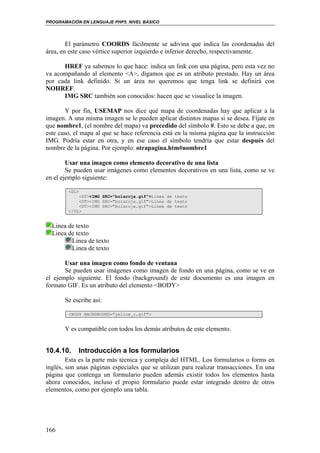 PROGRAMACIÓN EN LENGUAJE PHP5. NIVEL BÁSICO
166
El parámetro COORDS fácilmente se adivina que indica las coordenadas del
área, en este caso vértice superior izquierdo e inferior derecho, respectivamente.
HREF ya sabemos lo que hace: indica un link con una página, pero esta vez no
va acompañando al elemento <A>, digamos que es un atributo prestado. Hay un área
por cada link definido. Si un área no queremos que tenga link se definirá con
NOHREF.
IMG SRC también son conocidos: hacen que se visualice la imagen.
Y por fin, USEMAP nos dice qué mapa de coordenadas hay que aplicar a la
imagen. A una misma imagen se le pueden aplicar distintos mapas si se desea. Fíjate en
que nombre1, (el nombre del mapa) va precedido del símbolo #. Esto se debe a que, en
este caso, el mapa al que se hace referencia está en la misma página que la instrucción
IMG. Podría estar en otra, y en ese caso el símbolo tendría que estar después del
nombre de la página. Por ejemplo: otrapagina.htm#nombre1
Usar una imagen como elemento decorativo de una lista
Se pueden usar imágenes como elementos decorativos en una lista, como se ve
en el ejemplo siguiente:
<DL>
<DT><IMG SRC="bolaroja.gif">Linea de texto
<DT><IMG SRC="bolaroja.gif">Linea de texto
<DT><IMG SRC="bolaroja.gif">Linea de texto
</DL>
Linea de texto
Linea de texto
Linea de texto
Linea de texto
Usar una imagen como fondo de ventana
Se pueden usar imágenes como imagen de fondo en una página, como se ve en
el ejemplo siguiente. El fondo (background) de este documento es una imagen en
formato GIF. Es un atributo del elemento <BODY>
Se escribe así:
<BODY BACKGROUND="yellow_r.gif">
Y es compatible con todos los demás atributos de este elemento.
10.4.10. Introducción a los formularios
Esta es la parte más técnica y compleja del HTML. Los formularios o forms en
inglés, son unas páginas especiales que se utilizan para realizar transacciones. En una
página que contenga un formulario pueden además existir todos los elementos hasta
ahora conocidos, incluso el propio formulario puede estar integrado dentro de otros
elementos, como por ejemplo una tabla.
 