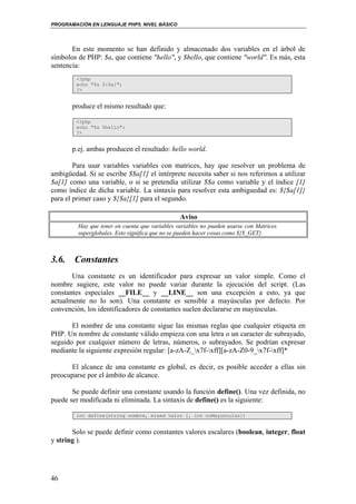 PROGRAMACIÓN EN LENGUAJE PHP5. NIVEL BÁSICO
46
En este momento se han definido y almacenado dos variables en el árbol de
símbolos de PHP: $a, que contiene "hello", y $hello, que contiene "world". Es más, esta
sentencia:
<?php
echo "$a ${$a}";
?>
produce el mismo resultado que:
<?php
echo "$a $hello";
?>
p.ej. ambas producen el resultado: hello world.
Para usar variables variables con matrices, hay que resolver un problema de
ambigüedad. Si se escribe $$a[1] el intérprete necesita saber si nos referimos a utilizar
$a[1] como una variable, o si se pretendía utilizar $$a como variable y el índice [1]
como índice de dicha variable. La sintaxis para resolver esta ambiguedad es: ${$a[1]}
para el primer caso y ${$a}[1] para el segundo.
Aviso
Hay que tener en cuenta que variables variables no pueden usarse con Matrices
superglobales. Esto significa que no se pueden hacer cosas como ${$_GET}.
3.6. Constantes
Una constante es un identificador para expresar un valor simple. Como el
nombre sugiere, este valor no puede variar durante la ejecución del script. (Las
constantes especiales __FILE__ y __LINE__ son una excepción a esto, ya que
actualmente no lo son). Una constante es sensible a mayúsculas por defecto. Por
convención, los identificadores de constantes suelen declararse en mayúsculas.
El nombre de una constante sigue las mismas reglas que cualquier etiqueta en
PHP. Un nombre de constante válido empieza con una letra o un caracter de subrayado,
seguido por cualquier número de letras, números, o subrayados. Se podrían expresar
mediante la siguiente expresión regular: [a-zA-Z_x7f-xff][a-zA-Z0-9_x7f-xff]*
El alcance de una constante es global, es decir, es posible acceder a ellas sin
preocuparse por el ámbito de alcance.
Se puede definir una constante usando la función define(). Una vez definida, no
puede ser modificada ni eliminada. La sintaxis de define() es la siguiente:
int define(string nombre, mixed valor [, int noMayusculas])
Solo se puede definir como constantes valores escalares (boolean, integer, float
y string ).
 