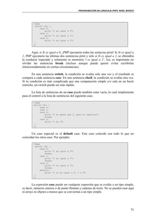 PROGRAMACIÓN EN LENGUAJE PHP5. NIVEL BÁSICO
75
<?php
switch ($i) {
case 0:
print "i es igual a 0";
case 1:
print "i es igual a 1";
case 2:
print "i es igual a 2";
}
?>
Aquí, si $i es igual a 0, ¡PHP ejecutaría todas las sentecias print! Si $i es igual a
1, PHP ejecutaría las últimas dos sentencias print y sólo si $i es igual a 2, se obtendría
la conducta 'esperada' y solamente se mostraría 'i es igual a 2'. Así, es importante no
olvidar las sentencias break (incluso aunque pueda querer evitar escribirlas
intencionadamente en ciertas circunstancias).
En una sentencia switch, la condición se evalúa sólo una vez y el resultado se
compara a cada sentencia case. En una sentencia elseif, la condición se evalúa otra vez.
Si tu condición es más complicada que una comparación simple y/o está en un bucle
estrecho, un switch puede ser más rápido.
La lista de sentencias de un case puede también estar vacía, lo cual simplemente
pasa el control a la lista de sentencias del siguiente case.
<?php
switch ($i) {
case 0:
case 1:
case 2:
print "i es menor que 3, pero no negativo";
break;
case 3:
print "i es 3";
}
?>
Un caso especial es el default case. Este case coincide con todo lo que no
coincidan los otros case. Por ejemplo:
<?php
switch ($i) {
case 0:
print "i es igual a 0";
break;
case 1:
print "i es igual a 1";
break;
case 2:
print "i es igual a 2";
break;
default:
print "i no es igual a 0, 1 o 2";
}
?>
La expresión case puede ser cualquier expresión que se evalúe a un tipo simple,
es decir, números enteros o de punto flotante y cadenas de texto. No se pueden usar aquí
ni arrays ni objetos a menos que se conviertan a un tipo simple.
 