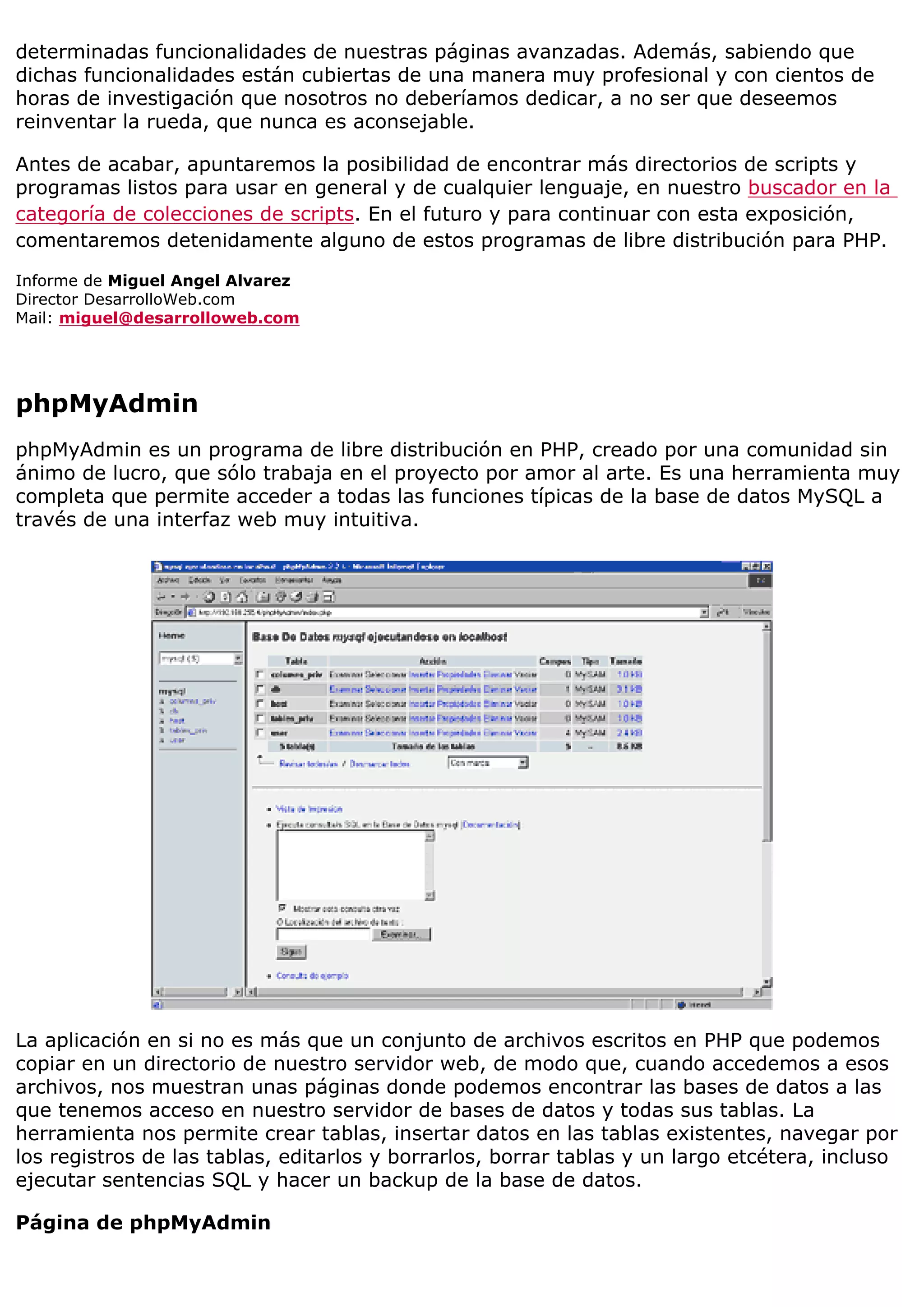 determinadas funcionalidades de nuestras páginas avanzadas. Además, sabiendo que
dichas funcionalidades están cubiertas de una manera muy profesional y con cientos de
horas de investigación que nosotros no deberíamos dedicar, a no ser que deseemos
reinventar la rueda, que nunca es aconsejable.
Antes de acabar, apuntaremos la posibilidad de encontrar más directorios de scripts y
programas listos para usar en general y de cualquier lenguaje, en nuestro buscador en la
categoría de colecciones de scripts. En el futuro y para continuar con esta exposición,
comentaremos detenidamente alguno de estos programas de libre distribución para PHP.
Informe de Miguel Angel Alvarez
Director DesarrolloWeb.com
Mail: miguel@desarrolloweb.com
phpMyAdmin
phpMyAdmin es un programa de libre distribución en PHP, creado por una comunidad sin
ánimo de lucro, que sólo trabaja en el proyecto por amor al arte. Es una herramienta muy
completa que permite acceder a todas las funciones típicas de la base de datos MySQL a
través de una interfaz web muy intuitiva.
La aplicación en si no es más que un conjunto de archivos escritos en PHP que podemos
copiar en un directorio de nuestro servidor web, de modo que, cuando accedemos a esos
archivos, nos muestran unas páginas donde podemos encontrar las bases de datos a las
que tenemos acceso en nuestro servidor de bases de datos y todas sus tablas. La
herramienta nos permite crear tablas, insertar datos en las tablas existentes, navegar por
los registros de las tablas, editarlos y borrarlos, borrar tablas y un largo etcétera, incluso
ejecutar sentencias SQL y hacer un backup de la base de datos.
Página de phpMyAdmin
 