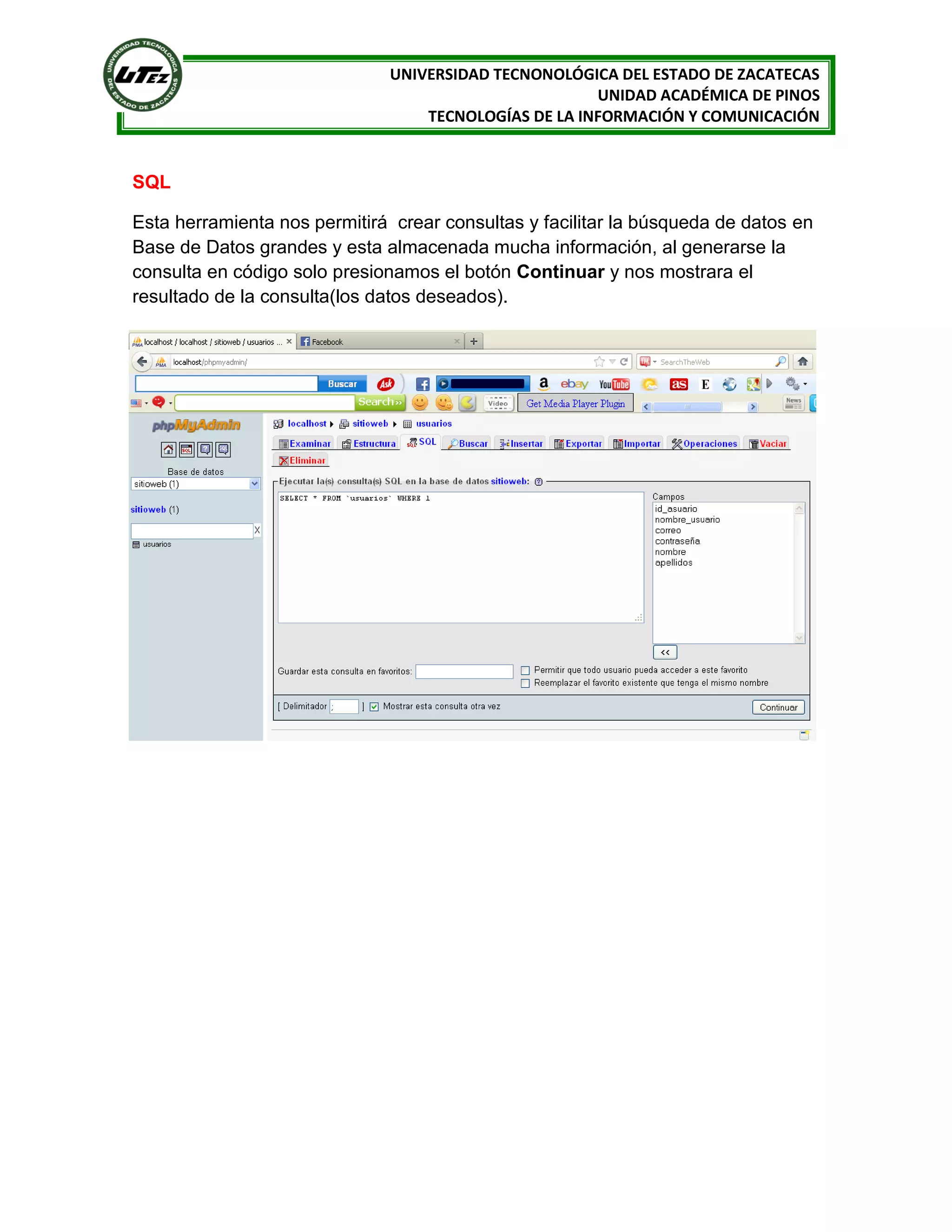 UNIVERSIDAD TECNONOLÓGICA DEL ESTADO DE ZACATECAS
UNIDAD ACADÉMICA DE PINOS
TECNOLOGÍAS DE LA INFORMACIÓN Y COMUNICACIÓN

SQL
Esta herramienta nos permitirá crear consultas y facilitar la búsqueda de datos en
Base de Datos grandes y esta almacenada mucha información, al generarse la
consulta en código solo presionamos el botón Continuar y nos mostrara el
resultado de la consulta(los datos deseados).

 