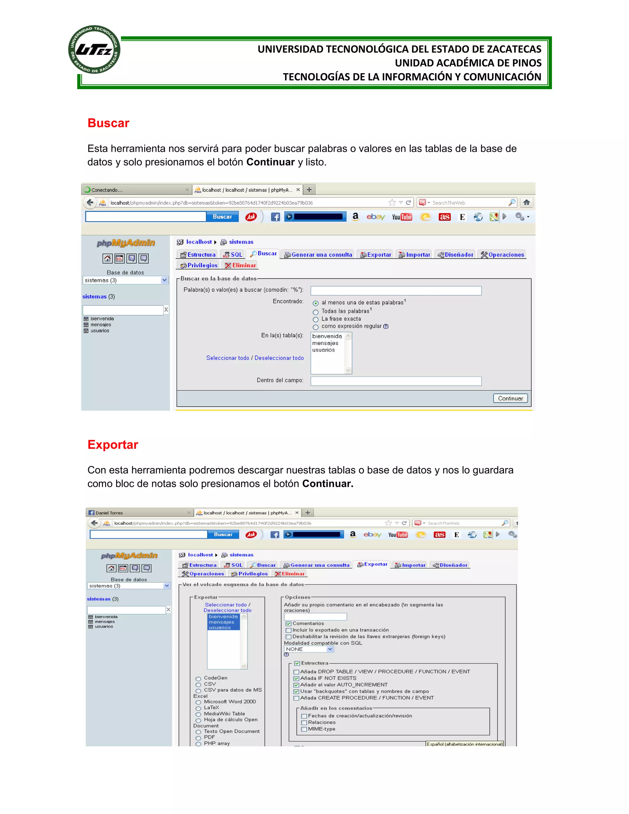 UNIVERSIDAD TECNONOLÓGICA DEL ESTADO DE ZACATECAS
UNIDAD ACADÉMICA DE PINOS
TECNOLOGÍAS DE LA INFORMACIÓN Y COMUNICACIÓN

Buscar
Esta herramienta nos servirá para poder buscar palabras o valores en las tablas de la base de
datos y solo presionamos el botón Continuar y listo.

Exportar
Con esta herramienta podremos descargar nuestras tablas o base de datos y nos lo guardara
como bloc de notas solo presionamos el botón Continuar.

 