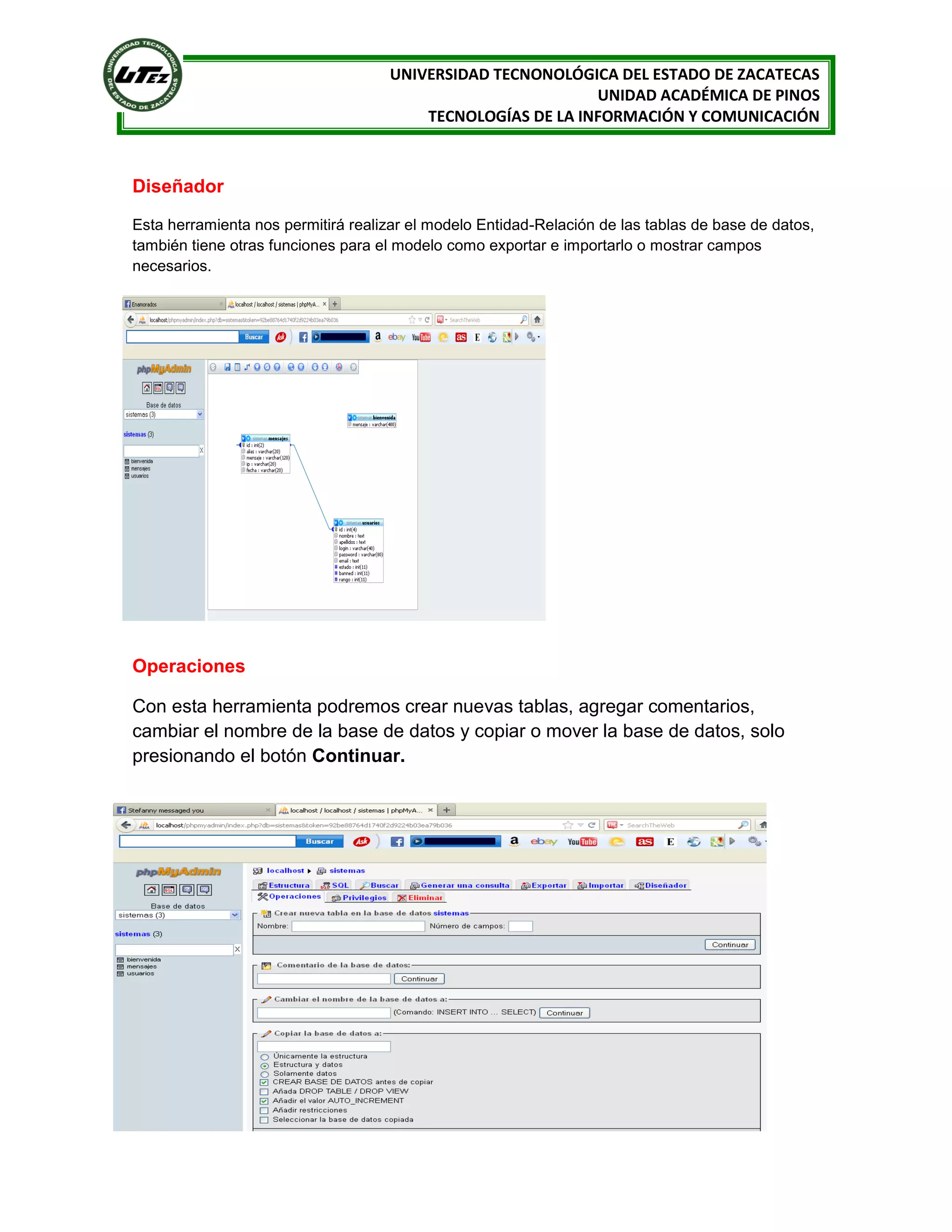 UNIVERSIDAD TECNONOLÓGICA DEL ESTADO DE ZACATECAS
UNIDAD ACADÉMICA DE PINOS
TECNOLOGÍAS DE LA INFORMACIÓN Y COMUNICACIÓN

Diseñador
Esta herramienta nos permitirá realizar el modelo Entidad-Relación de las tablas de base de datos,
también tiene otras funciones para el modelo como exportar e importarlo o mostrar campos
necesarios.

Operaciones
Con esta herramienta podremos crear nuevas tablas, agregar comentarios,
cambiar el nombre de la base de datos y copiar o mover la base de datos, solo
presionando el botón Continuar.

 