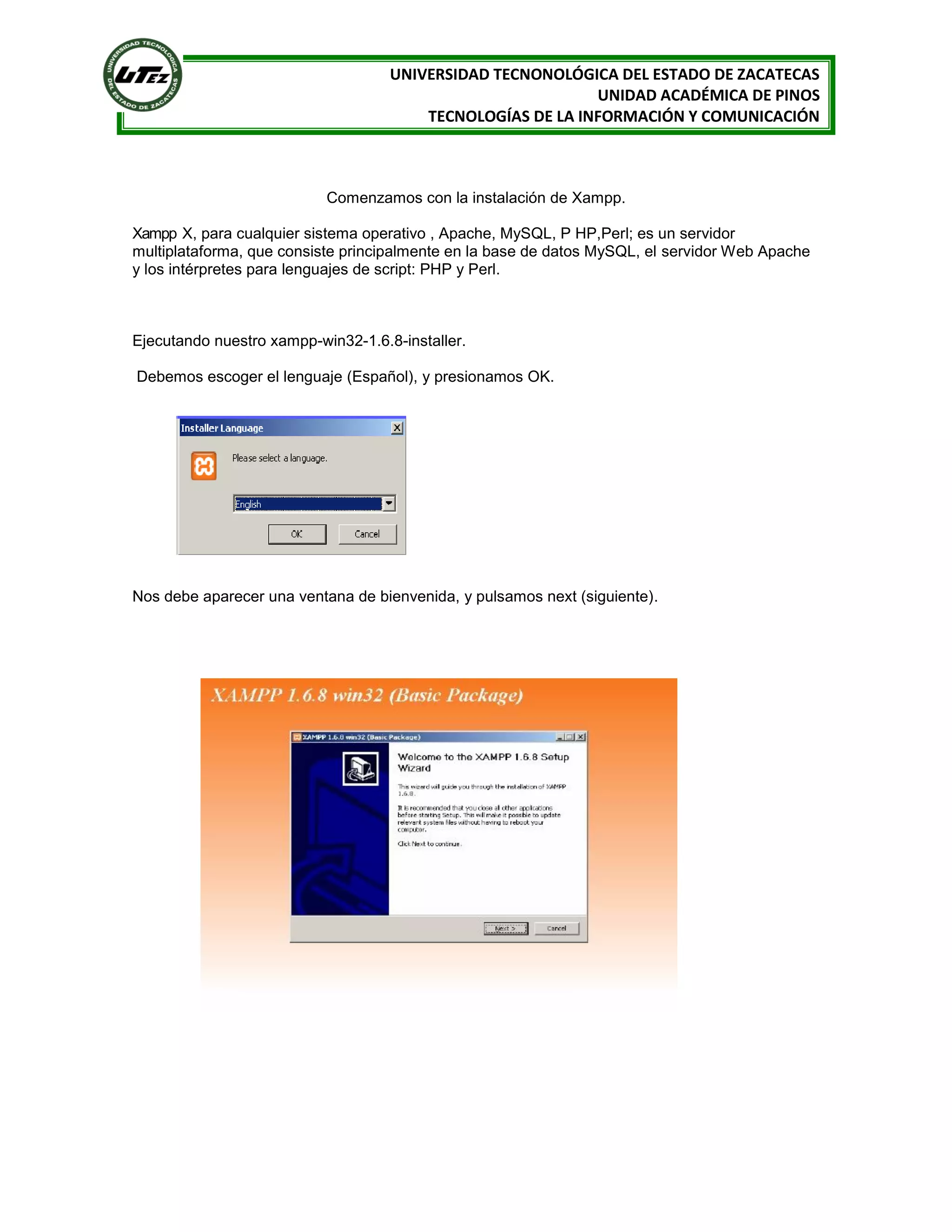 UNIVERSIDAD TECNONOLÓGICA DEL ESTADO DE ZACATECAS
UNIDAD ACADÉMICA DE PINOS
TECNOLOGÍAS DE LA INFORMACIÓN Y COMUNICACIÓN

Comenzamos con la instalación de Xampp.
Xampp X, para cualquier sistema operativo , Apache, MySQL, P HP,Perl; es un servidor
multiplataforma, que consiste principalmente en la base de datos MySQL, el servidor Web Apache
y los intérpretes para lenguajes de script: PHP y Perl.

Ejecutando nuestro xampp-win32-1.6.8-installer.
Debemos escoger el lenguaje (Español), y presionamos OK.

Nos debe aparecer una ventana de bienvenida, y pulsamos next (siguiente).

 