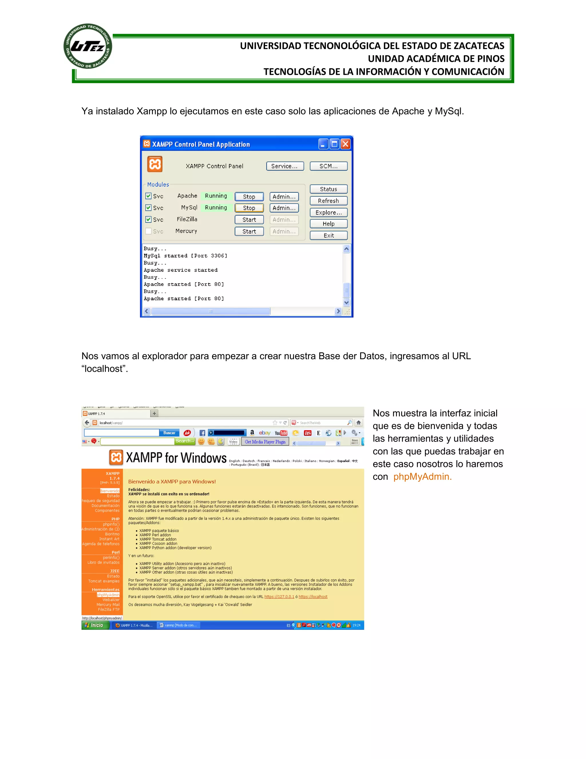 UNIVERSIDAD TECNONOLÓGICA DEL ESTADO DE ZACATECAS
UNIDAD ACADÉMICA DE PINOS
TECNOLOGÍAS DE LA INFORMACIÓN Y COMUNICACIÓN

Ya instalado Xampp lo ejecutamos en este caso solo las aplicaciones de Apache y MySql.

Nos vamos al explorador para empezar a crear nuestra Base der Datos, ingresamos al URL
“localhost”.

Nos muestra la interfaz inicial
que es de bienvenida y todas
las herramientas y utilidades
con las que puedas trabajar en
este caso nosotros lo haremos
con phpMyAdmin.

 