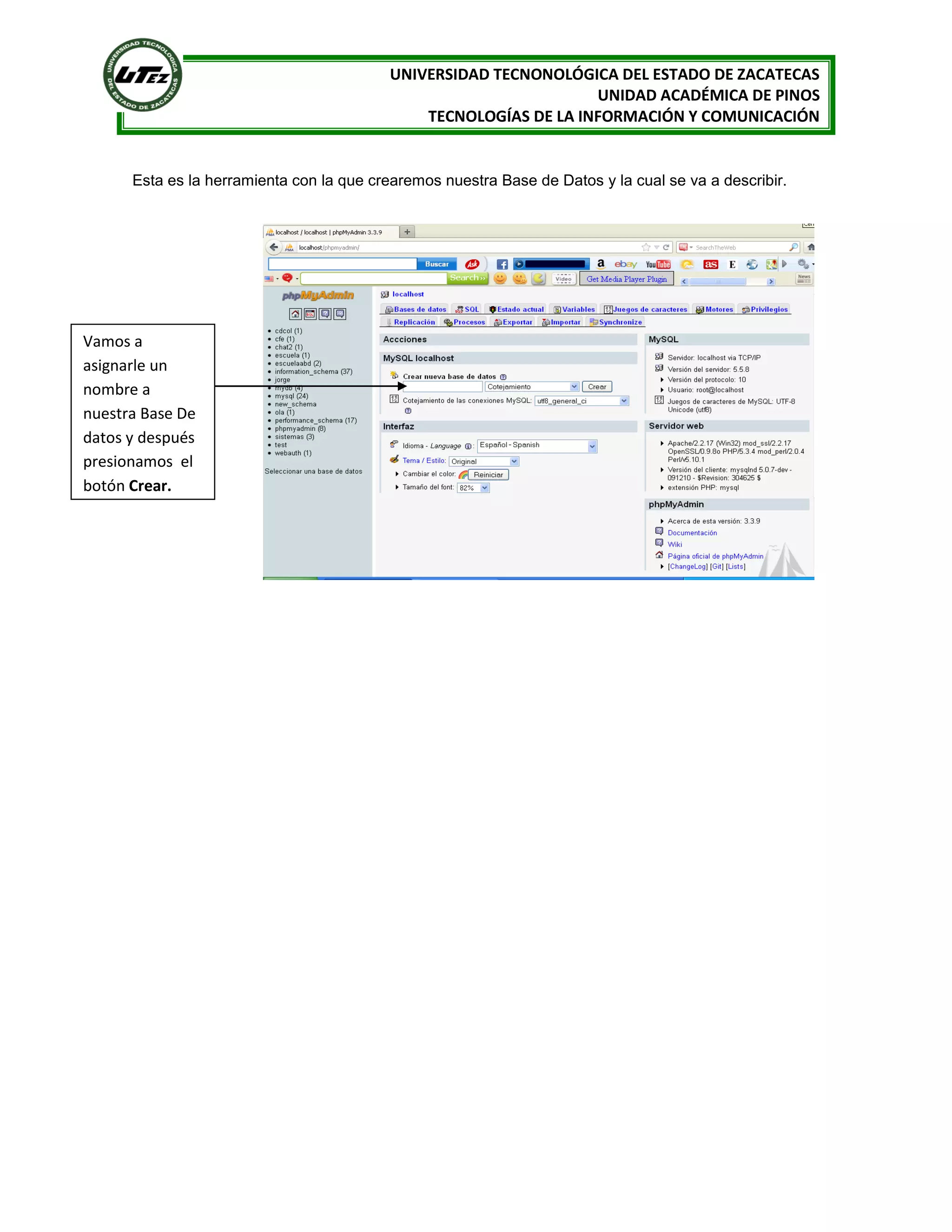UNIVERSIDAD TECNONOLÓGICA DEL ESTADO DE ZACATECAS
UNIDAD ACADÉMICA DE PINOS
TECNOLOGÍAS DE LA INFORMACIÓN Y COMUNICACIÓN

Esta es la herramienta con la que crearemos nuestra Base de Datos y la cual se va a describir.

Vamos a
asignarle un
nombre a
nuestra Base De
datos y después
presionamos el
botón Crear.

 