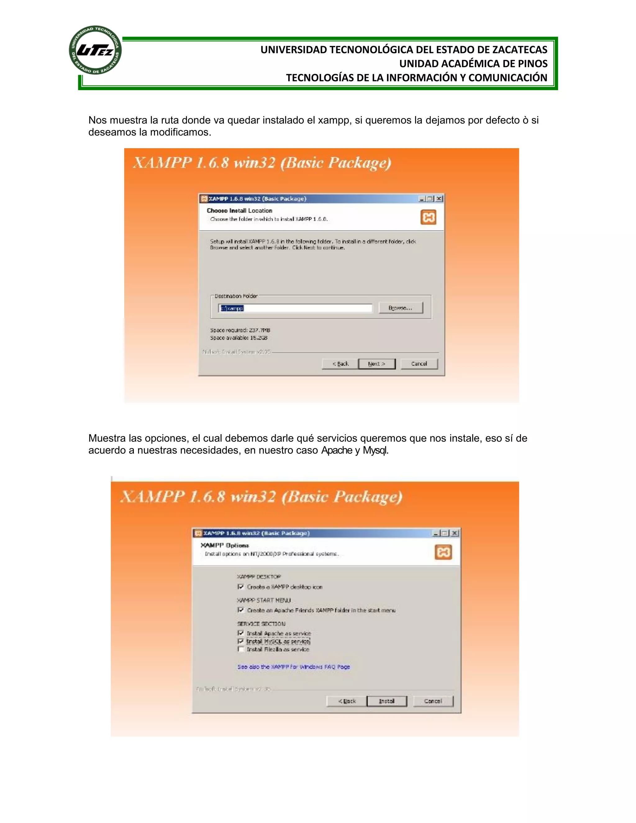 UNIVERSIDAD TECNONOLÓGICA DEL ESTADO DE ZACATECAS
UNIDAD ACADÉMICA DE PINOS
TECNOLOGÍAS DE LA INFORMACIÓN Y COMUNICACIÓN

Nos muestra la ruta donde va quedar instalado el xampp, si queremos la dejamos por defecto ò si
deseamos la modificamos.

Muestra las opciones, el cual debemos darle qué servicios queremos que nos instale, eso sí de
acuerdo a nuestras necesidades, en nuestro caso Apache y Mysql.

 