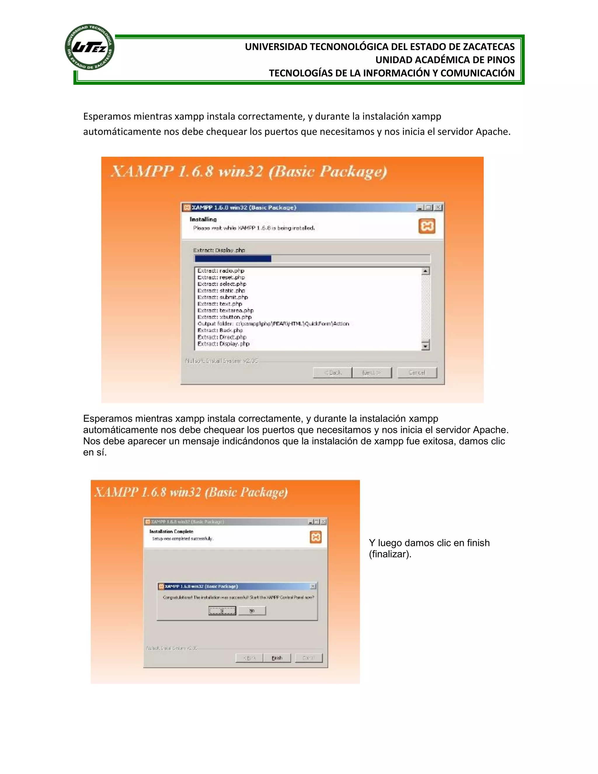 UNIVERSIDAD TECNONOLÓGICA DEL ESTADO DE ZACATECAS
UNIDAD ACADÉMICA DE PINOS
TECNOLOGÍAS DE LA INFORMACIÓN Y COMUNICACIÓN

Esperamos mientras xampp instala correctamente, y durante la instalación xampp
automáticamente nos debe chequear los puertos que necesitamos y nos inicia el servidor Apache.

Esperamos mientras xampp instala correctamente, y durante la instalación xampp
automáticamente nos debe chequear los puertos que necesitamos y nos inicia el servidor Apache.
Nos debe aparecer un mensaje indicándonos que la instalación de xampp fue exitosa, damos clic
en sí.

Y luego damos clic en finish
(finalizar).

 