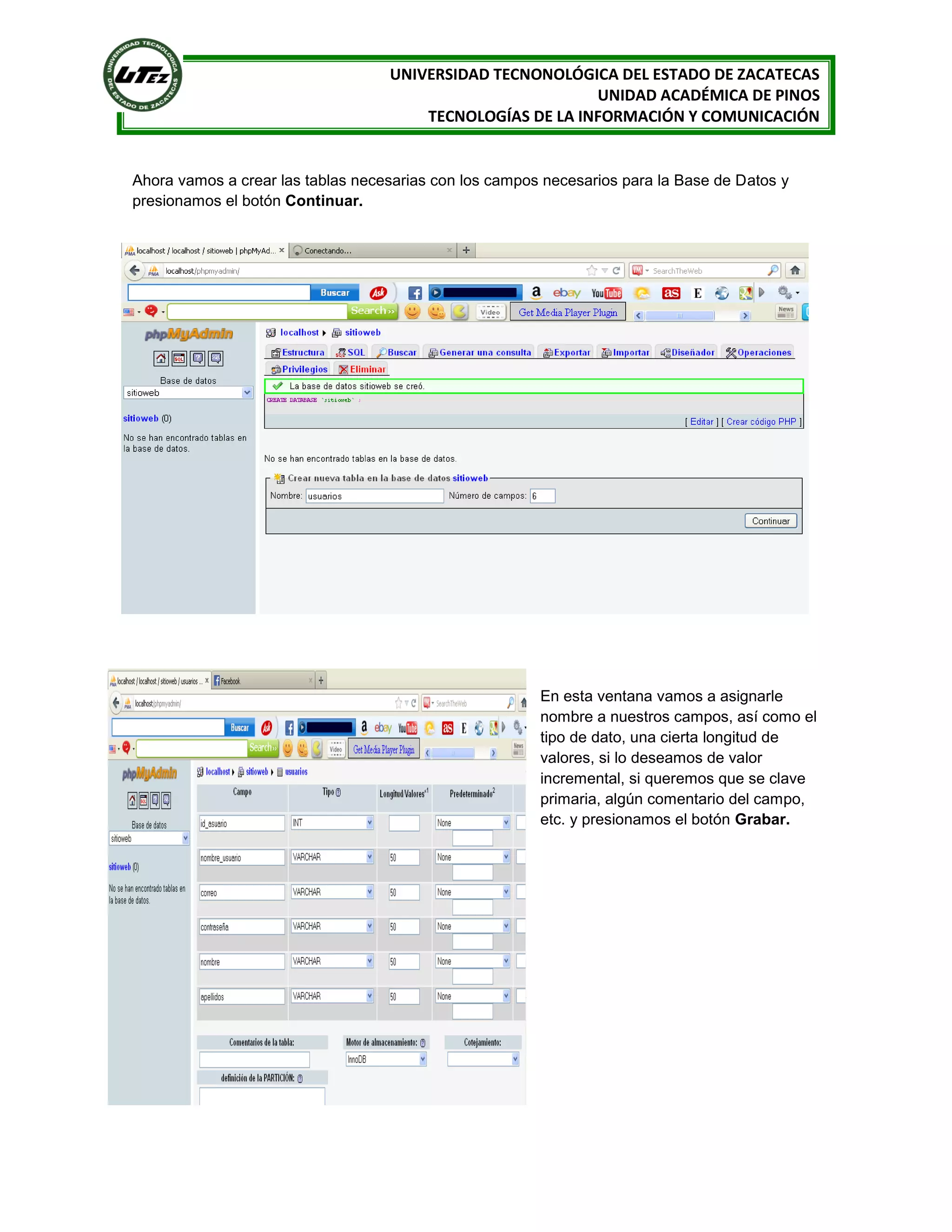 UNIVERSIDAD TECNONOLÓGICA DEL ESTADO DE ZACATECAS
UNIDAD ACADÉMICA DE PINOS
TECNOLOGÍAS DE LA INFORMACIÓN Y COMUNICACIÓN

Ahora vamos a crear las tablas necesarias con los campos necesarios para la Base de Datos y
presionamos el botón Continuar.

En esta ventana vamos a asignarle
nombre a nuestros campos, así como el
tipo de dato, una cierta longitud de
valores, si lo deseamos de valor
incremental, si queremos que se clave
primaria, algún comentario del campo,
etc. y presionamos el botón Grabar.

 