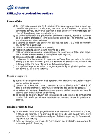 Edificações e condomínios verticais
Reservatórios
a) As edificações com mais de 2 pavimentos, além do reservatório superior,
deverão ser providas de cisterna; ou seja, as edificações compostas de
pavimento térreo, pavimento superior e ático ou sótão (com instalação sa-
nitária) deverão ser providas de cisterna;
b) as cisternas deverão ser projetadas, preferencialmente, apoiadas. Admite-
se que sejam projetadas semi-enterradas desde que no máximo 1/3 de
sua altura esteja abaixo do solo;
c) o volume de reservação deverá ter capacidade para 1 a 3 dias de deman-
da, conforme a NBR 5626;
d) tampa de inspeção de 60 cm x 60 cm;
e) rebordo nas tampas com altura mínima de 5 cm;
f) dois compartimentos para volumes iguais ou superiores a 10m3
com entra-
das e saídas independentes e interligadas com registro;
g) descarga de fundo independente;
h) o sistema de extravasamento dos reservatórios deve permitir a imediata
percepção do fato, devendo possuir a tela fina de proteção na extremidade
e devem estar em cota inferior a da tubulação afluente;
i) em hipótese alguma as redes de esgoto e/ou de águas pluviais podem pas-
sar dentro ou acima da cisterna;
Caixas de gordura
a) Todos os empreendimentos que apresentarem resíduos gordurosos devem
adotar caixas de gordura;
b) deverá ser obedecido o que prescreve a norma técnica ABNT NBR 8160
para o dimensionamento, construção e limpeza das caixas de gordura;
c) as caixas de gordura deverão receber esgoto exclusivamente de pias de
cozinha e/ou outras fontes de gordura;
d) as caixas de gordura devem ser instaladas no lado interno do alinhamento
predial. Não serão permitidas, sob hipótese alguma, caixas de gordura no
passeio.
Ligação predial de água
a) Os cavaletes devem ser projetados na área interna do alinhamento predial,
a 50 cm do mesmo, e no mínimo 30 cm livre de uma das divisas. Deve
estar livre de pavimentação e qualquer obstáculo superior, de forma a não
impedir a sua leitura;
b) todos os hidrômetros acima de 3/4” devem ser instalados em caixas de
alvenaria, padrão Sanepar;
10
 