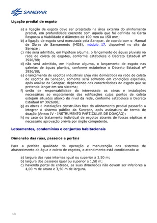 Ligação predial de esgoto
a) a ligação de esgoto deve ser projetada na área externa do alinhamento
predial, em profundidade coerente com aquela que foi definida na Carta
Resposta a Viabilidade e diâmetro de 100 mm ou 150 mm;
b) a ligação de esgoto será executada pela Sanepar, de acordo com o Manual
de Obras de Saneamento (MOS), módulo 17, disponível no site da
Sanepar;
c) não será admitido, em hipótese alguma, o lançamento de águas pluviais na
rede de coleta de esgotos, conforme estabelece o Decreto Estadual nº
3926/88;
d) não será admitido, em hipótese alguma, o lançamento de esgoto nas
galerias de águas pluviais, conforme estabelece o Decreto Estadual nº
3926/88;
e) o lançamento de esgotos industriais e/ou não domésticos na rede de coleta
de esgotos da Sanepar, somente será admitido em condições especiais,
após análise da Sanepar, dependendo das características do esgoto que se
pretenda lançar em seu sistema;
f) serão de responsabilidade do interessado as obras e instalações
necessárias ao esgotamento das edificações cujos pontos de coleta
estejam situados abaixo do nível da rede, conforme estabelece o Decreto
Estadual nº 3926/88;
g) as obras e instalações construídas fora do alinhamento predial passarão a
integrar o sistema público da Sanepar, após assinatura de termo de
doação (Anexo IV - INSTRUMENTO PARTICULAR DE DOAÇÃO);
h) no caso de tratamento individual de esgotos através de fossas sépticas é
necessário aprovação prévia por órgão competente.
Loteamentos, condomínios e conjuntos habitacionais
Dimensão das ruas, passeios e portais
Para a perfeita qualidade da operação e manutenção dos sistemas de
abastecimento de água e coleta de esgotos, o atendimento está condicionado a:
a) largura das ruas internas igual ou superior a 3,50 m;
b) largura dos passeios igual ou superior a 1,50 m;
c) havendo portal de entrada, as suas dimensões não devem ser inferiores a
4,00 m de altura e 3,50 m de largura.
13
 