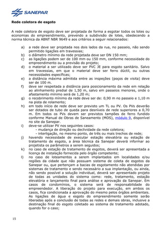 Rede coletora de esgoto
A rede coletora de esgoto deve ser projetada de forma a esgotar todos os lotes ou
economias do empreendimento, prevendo a subdivisão de lotes, obedecendo a
norma técnica da ABNT NBR 9649 e aos critérios a seguir relacionados:
a) a rede deve ser projetada nos dois lados da rua, no passeio, não sendo
permitido ligações em travessias;
b) o diâmetro mínimo da rede projetada deve ser DN 150 mm;
c) as ligações podem ser de 100 mm ou 150 mm, conforme necessidade do
empreendimento ou a previsão do projeto;
d) o material a ser utilizado deve ser PVC JE para esgoto sanitário. Salvo
em travessias, em que o material deve ser ferro dúctil, ou outras
necessidades específicas;
e) a distância máxima admitida entre as inspeções (poços de visita) deve
ser de 100 m.
f) deve ser respeitada a distância para posicionamento da rede em relação
ao alinhamento predial de 1,50 m, salvo em passeios menores, onde o
afastamento mínimo será de 1,20 m;
g) o recobrimento mínimo da rede deve ser de: 0,90 m no passeio e 1,10 m
na pista de rolamento;
h) em todo início de rede deve ser previsto um TL ou PV. Os PVs deverão
ser dotados de tubo de queda para desníveis de rede superiores a 0,70
m. Em todos os PVs devem ser previstos tampões de ferro fundido
conforme Manual de Obras de Saneamento (MOS), módulo 9, disponível
no site da Sanepar.
i) deve-se utilizar PV nos seguintes casos:
- mudança de direção ou declividade da rede coletora;
- interligação, no mesmo ponto, de três ou mais trechos de rede;
j) havendo necessidade de executar estação elevatória ou estação de
tratamento de esgoto, a área técnica da Sanepar deverá informar ao
projetista os parâmetros a serem seguidos;
k) no caso de estação de tratamento de esgotos, deverá ser apresentada a
licença de instalação fornecida pelo órgão competente;
l) no caso de loteamentos a serem implantados em localidades e/ou
regiões da cidade que não possuam sistema de coleta de esgotos da
Sanepar ou, que pertençam a bacias de esgotamento não atendidas por
sistemas de tratamento e sendo necessário a sua implantação, ou ainda,
não sendo possível a solução individual, deverá ser apresentado projeto
de todas as unidades do sistema como: rede, tratamento, estação
elevatória e lançamento final para análise e aprovação da Sanepar. Em
casos de condomínios, o sistema será de responsabilidade do
empreendedor. A liberação do projeto para execução, em ambos os
casos, fica condicionada a aprovação do mesmo pelos órgãos ambientais.
As ligações de água e esgoto do empreendimento somente serão
liberadas após a conclusão de todas as redes e demais obras, inclusive a
destinação final do esgoto coletado ao sistema de tratamento adotado,
quando for o caso;
15
 