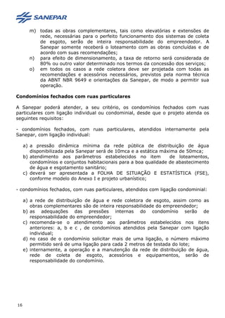 m) todas as obras complementares, tais como elevatórias e extensões de
rede, necessárias para o perfeito funcionamento dos sistemas de coleta
de esgoto, serão de inteira responsabilidade do empreendedor. A
Sanepar somente receberá o loteamento com as obras concluídas e de
acordo com suas recomendações;
n) para efeito de dimensionamento, a taxa de retorno será considerada de
80% ou outro valor determinado nos termos da concessão dos serviços;
o) em todos os casos a rede coletora deve ser projetada com todas as
recomendações e acessórios necessários, previstos pela norma técnica
da ABNT NBR 9649 e orientações da Sanepar, de modo a permitir sua
operação.
Condomínios fechados com ruas particulares
A Sanepar poderá atender, a seu critério, os condomínios fechados com ruas
particulares com ligação individual ou condominial, desde que o projeto atenda os
seguintes requisitos:
- condomínios fechados, com ruas particulares, atendidos internamente pela
Sanepar, com ligação individual:
a) a pressão dinâmica mínima da rede pública de distribuição de água
disponibilizada pela Sanepar será de 10mca e a estática máxima de 50mca;
b) atendimento aos parâmetros estabelecidos no item de loteamentos,
condomínios e conjuntos habitacionais para a boa qualidade de abastecimento
de água e esgotamento sanitário;
c) deverá ser apresentada a FOLHA DE SITUAÇÃO E ESTATÍSTICA (FSE),
conforme modelo do Anexo I e projeto urbanístico;
- condomínios fechados, com ruas particulares, atendidos com ligação condominial:
a) a rede de distribuição de água e rede coletora de esgoto, assim como as
obras complementares são de inteira responsabilidade do empreendedor;
b) as adequações das pressões internas do condomínio serão de
responsabilidade do empreendedor;
c) recomenda-se o atendimento aos parâmetros estabelecidos nos itens
anteriores: a, b e c , de condomínios atendidos pela Sanepar com ligação
individual;
d) no caso de o condomínio solicitar mais de uma ligação, o número máximo
permitido será de uma ligação para cada 2 metros de testada do lote;
e) internamente, a operação e a manutenção da rede de distribuição de água,
rede de coleta de esgoto, acessórios e equipamentos, serão de
responsabilidade do condomínio.
16
 