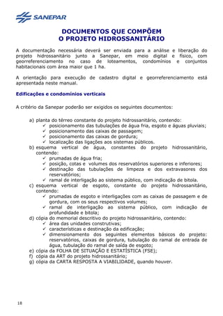DOCUMENTOS QUE COMPÕEM
O PROJETO HIDROSSANITÁRIO
A documentação necessária deverá ser enviada para a análise e liberação do
projeto hidrossanitário junto a Sanepar, em meio digital e físico, com
georreferenciamento no caso de loteamentos, condomínios e conjuntos
habitacionais com área maior que 1 ha.
A orientação para execução de cadastro digital e georreferenciamento está
apresentada neste manual.
Edificações e condomínios verticais
A critério da Sanepar poderão ser exigidos os seguintes documentos:
a) planta do térreo constante do projeto hidrossanitário, contendo:
 posicionamento das tubulações de água fria, esgoto e águas pluviais;
 posicionamento das caixas de passagem;
 posicionamento das caixas de gordura;
 localização das ligações aos sistemas públicos.
b) esquema vertical de água, constantes do projeto hidrossanitário,
contendo:
 prumadas de água fria;
 posição, cotas e volumes dos reservatórios superiores e inferiores;
 destinação das tubulações de limpeza e dos extravasores dos
reservatórios;
 ramal de interligação ao sistema público, com indicação de bitola.
c) esquema vertical de esgoto, constante do projeto hidrossanitário,
contendo:
 prumadas de esgoto e interligações com as caixas de passagem e de
gordura, com os seus respectivos volumes;
 ramal de interligação ao sistema público, com indicação de
profundidade e bitola;
d) cópia do memorial descritivo do projeto hidrossanitário, contendo:
 área das unidades construtivas;
 características e destinação da edificação;
 dimensionamento dos seguintes elementos básicos do projeto:
reservatórios, caixas de gordura, tubulação do ramal de entrada de
água, tubulação do ramal de saída de esgoto;
e) cópia da FOLHA DE SITUAÇÃO E ESTATÍSTICA (FSE);
f) cópia da ART do projeto hidrossanitário;
g) cópia da CARTA RESPOSTA A VIABILIDADE, quando houver.
18
 