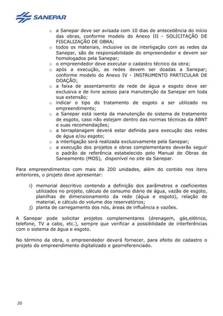 o a Sanepar deve ser avisada com 10 dias de antecedência do início
das obras, conforme modelo do Anexo III - SOLICITAÇÃO DE
FISCALIZAÇÃO DE OBRA;
o todos os materiais, inclusive os de interligação com as redes da
Sanepar, são de responsabilidade do empreendedor e devem ser
homologados pela Sanepar;
o o empreendedor deve executar o cadastro técnico da obra;
o após a execução, as redes devem ser doadas a Sanepar;
conforme modelo do Anexo IV - INSTRUMENTO PARTICULAR DE
DOAÇÃO;
o a faixa de assentamento de rede de água e esgoto deve ser
exclusiva e de livre acesso para manutenção da Sanepar em toda
sua extensão;
o indicar o tipo do tratamento de esgoto a ser utilizado no
empreendimento;
o a Sanepar está isenta da manutenção do sistema de tratamento
de esgoto, caso não estejam dentro das normas técnicas da ABNT
e suas recomendações;
o a terraplanagem deverá estar definida para execução das redes
de água e/ou esgoto;
o a interligação será realizada exclusivamente pela Sanepar;
o a execução dos projetos e obras complementares deverão seguir
o padrão de referência estabelecido pelo Manual de Obras de
Saneamento (MOS), disponível no site da Sanepar.
Para empreendimentos com mais de 200 unidades, além do contido nos itens
anteriores, o projeto deve apresentar:
i) memorial descritivo contendo a definição dos parâmetros e coeficientes
utilizados no projeto, cálculo de consumo diário de água, vazão de esgoto,
planilhas de dimensionamento da rede (água e esgoto), relação de
material, e cálculo do volume dos reservatórios;
j) planta de carregamento dos nós, áreas de influência e vazões.
A Sanepar pode solicitar projetos complementares (drenagem, gás,elétrico,
telefone, TV a cabo, etc.), sempre que verificar a possibilidade de interferências
com o sistema de água e esgoto.
No término da obra, o empreendedor deverá fornecer, para efeito de cadastro o
projeto do empreendimento digitalizado e georreferenciado.
20
 