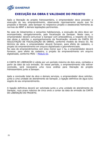 EXECUÇÃO DA OBRA E VALIDADE DO PROJETO
Após a liberação do projeto hidrossanitário, o empreendedor deve proceder a
execução do seu empreendimento, observando rigorosamente aquilo que foi
proposto e liberado pela Sanepar no respectivo projeto e obedecendo fielmente as
normas da ABNT e demais legislações pertinentes.
No caso de loteamentos e conjuntos habitacionais, a execução da obra deve ser
acompanhada, obrigatoriamente, pela fiscalização da Sanepar. Neste caso, o
empreendedor deverá comunicar a Sanepar com antecedência, a respeito do início
das obras e solicitar o acompanhamento da fiscalização, através da CARTA DE
SOLICITAÇÃO DE FISCALIZAÇÃO DE OBRAS, conforme modelo do Anexo III. No
término da obra, o empreendedor deverá fornecer, para efeito de cadastro, o
projeto do empreendimento em arquivo digitalizado e georreferenciado.
No caso de empreendimentos com área menor que 1 ha, o empreendedor deverá
fornecer, para efeito de cadastro, o projeto do empreendimento em arquivo
digitalizado, conforme MOS – Módulo 02.
A CARTA DE LIBERAÇÃO é válida por um período máximo de dois anos, contados a
partir da data da sua emissão. Se nesse período, o empreendimento não estiver
concluído, será necessária uma nova análise para liberação do projeto
hidrossanitário junto a Sanepar.
Após a conclusão total da obra e demais serviços, o empreendedor deve solicitar,
junto a uma unidade de atendimento da Sanepar, a ligação definitiva de água e/ou
esgoto do seu empreendimento.
A ligação definitiva deverá ser solicitada junto a uma unidade de atendimento da
Sanepar, num prazo máximo de cinco anos a contar da data de emissão da CARTA
DE LIBERAÇÃO DO PROJETO.
21
 