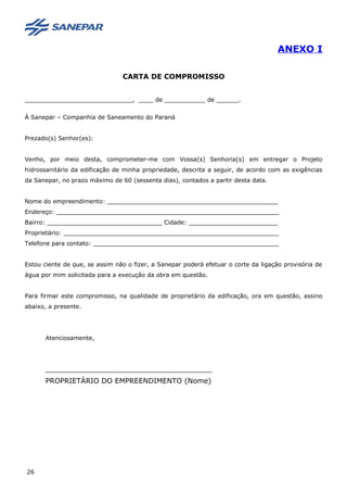 ANEXO I
CARTA DE COMPROMISSO
_____________________________, ____ de ___________ de ______.
À Sanepar – Companhia de Saneamento do Paraná
Prezado(s) Senhor(es):
Venho, por meio desta, comprometer-me com Vossa(s) Senhoria(s) em entregar o Projeto
hidrossanitário da edificação de minha propriedade, descrita a seguir, de acordo com as exigências
da Sanepar, no prazo máximo de 60 (sessenta dias), contados a partir desta data.
Nome do empreendimento: ______________________________________________
Endereço: ____________________________________________________________
Bairro: _______________________________ Cidade: ________________________
Proprietário: __________________________________________________________
Telefone para contato: __________________________________________________
Estou ciente de que, se assim não o fizer, a Sanepar poderá efetuar o corte da ligação provisória de
água por mim solicitada para a execução da obra em questão.
Para firmar este compromisso, na qualidade de proprietário da edificação, ora em questão, assino
abaixo, a presente.
Atenciosamente,
_____________________________________________
PROPRIETÁRIO DO EMPREENDIMENTO (Nome)
26
 