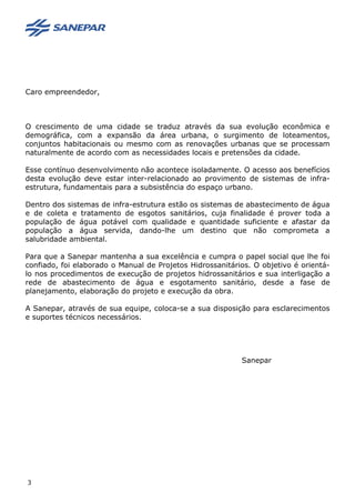 Caro empreendedor,
O crescimento de uma cidade se traduz através da sua evolução econômica e
demográfica, com a expansão da área urbana, o surgimento de loteamentos,
conjuntos habitacionais ou mesmo com as renovações urbanas que se processam
naturalmente de acordo com as necessidades locais e pretensões da cidade.
Esse contínuo desenvolvimento não acontece isoladamente. O acesso aos benefícios
desta evolução deve estar inter-relacionado ao provimento de sistemas de infra-
estrutura, fundamentais para a subsistência do espaço urbano.
Dentro dos sistemas de infra-estrutura estão os sistemas de abastecimento de água
e de coleta e tratamento de esgotos sanitários, cuja finalidade é prover toda a
população de água potável com qualidade e quantidade suficiente e afastar da
população a água servida, dando-lhe um destino que não comprometa a
salubridade ambiental.
Para que a Sanepar mantenha a sua excelência e cumpra o papel social que lhe foi
confiado, foi elaborado o Manual de Projetos Hidrossanitários. O objetivo é orientá-
lo nos procedimentos de execução de projetos hidrossanitários e sua interligação a
rede de abastecimento de água e esgotamento sanitário, desde a fase de
planejamento, elaboração do projeto e execução da obra.
A Sanepar, através de sua equipe, coloca-se a sua disposição para esclarecimentos
e suportes técnicos necessários.
Sanepar
3
 