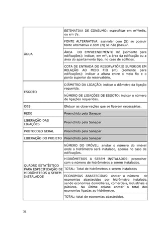 ÁGUA
ESTIMATIVA DE CONSUMO: especificar em m³/mês,
ou em l/s.
FONTE ALTERNATIVA: assinalar com (S) se possuir
fonte alternativa e com (N) se não possuir.
ÁREA DO EMPREENDIMENTO m² (somente para
edificações): indicar, em m², a área da edificação ou a
área do apartamento tipo, no caso de edifícios.
COTA DE ENTRADA DO RESERVATÓRIO SUPERIOR EM
RELAÇÃO AO MEIO FIO (m) (somente para
edificações): indicar a altura entre o meio fio e o
ponto superior do reservatório.
ESGOTO
DIÂMETRO DA LIGAÇÃO: indicar o diâmetro da ligação
requerida.
NÚMERO DE LIGAÇÕES DE ESGOTO: indicar o número
de ligações requeridas.
OBS Efetuar as observações que se fizerem necessárias.
REDE Preenchido pela Sanepar
LIBERAÇÃO DAS
LIGAÇÕES
Preenchido pela Sanepar
PROTOCOLO GERAL Preenchido pela Sanepar
LIBERAÇÃO DO PROJETO Preenchido pela Sanepar
QUADRO ESTATÍSTICO
PARA ESPECIFICAÇÃO DE
HIDRÔMETROS A SEREM
INSTALADOS
NÚMERO DO IMÓVEL: anotar o número do imóvel
onde o hidrômetro será instalado, apenas no caso de
edificações.
HIDRÔMETROS A SEREM INSTALADOS: preencher
com o número de hidrômetros a serem instalados.
TOTAL: Total de hidrômetros a serem instalados
ECONOMIAS ABASTECIDAS: anotar o número de
economias abastecidas por hidrômetro instalado,
sendo economias domiciliares, comerciais, industriais e
públicas. Na última coluna anotar o total das
economias ligadas ao hidrômetro.
TOTAL: total de economias abastecidas.
31
 