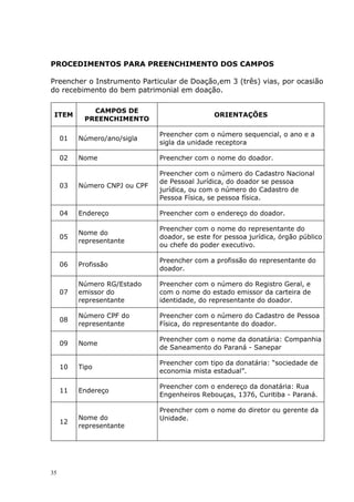 PROCEDIMENTOS PARA PREENCHIMENTO DOS CAMPOS
Preencher o Instrumento Particular de Doação,em 3 (três) vias, por ocasião
do recebimento do bem patrimonial em doação.
ITEM
CAMPOS DE
PREENCHIMENTO
ORIENTAÇÕES
01 Número/ano/sigla
Preencher com o número sequencial, o ano e a
sigla da unidade receptora
02 Nome Preencher com o nome do doador.
03 Número CNPJ ou CPF
Preencher com o número do Cadastro Nacional
de Pessoal Jurídica, do doador se pessoa
jurídica, ou com o número do Cadastro de
Pessoa Física, se pessoa física.
04 Endereço Preencher com o endereço do doador.
05
Nome do
representante
Preencher com o nome do representante do
doador, se este for pessoa jurídica, órgão público
ou chefe do poder executivo.
06 Profissão
Preencher com a profissão do representante do
doador.
07
Número RG/Estado
emissor do
representante
Preencher com o número do Registro Geral, e
com o nome do estado emissor da carteira de
identidade, do representante do doador.
08
Número CPF do
representante
Preencher com o número do Cadastro de Pessoa
Física, do representante do doador.
09 Nome
Preencher com o nome da donatária: Companhia
de Saneamento do Paraná - Sanepar
10 Tipo
Preencher com tipo da donatária: “sociedade de
economia mista estadual”.
11 Endereço
Preencher com o endereço da donatária: Rua
Engenheiros Rebouças, 1376, Curitiba - Paraná.
12
Nome do
representante
Preencher com o nome do diretor ou gerente da
Unidade.
35
 