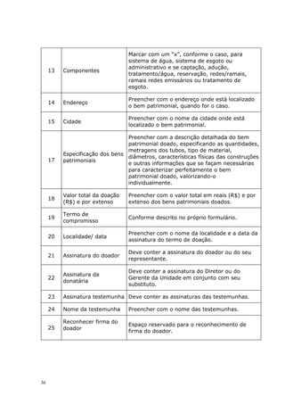 13 Componentes
Marcar com um “x”, conforme o caso, para
sistema de água, sistema de esgoto ou
administrativo e se captação, adução,
tratamento/água, reservação, redes/ramais,
ramais redes emissários ou tratamento de
esgoto.
14 Endereço
Preencher com o endereço onde está localizado
o bem patrimonial, quando for o caso.
15 Cidade
Preencher com o nome da cidade onde está
localizado o bem patrimonial.
17
Especificação dos bens
patrimoniais
Preencher com a descrição detalhada do bem
patrimonial doado, especificando as quantidades,
metragens dos tubos, tipo de material,
diâmetros, características físicas das construções
e outras informações que se façam necessárias
para caracterizar perfeitamente o bem
patrimonial doado, valorizando-o
individualmente.
18
Valor total da doação
(R$) e por extenso
Preencher com o valor total em reais (R$) e por
extenso dos bens patrimoniais doados.
19
Termo de
compromisso
Conforme descrito no próprio formulário.
20 Localidade/ data
Preencher com o nome da localidade e a data da
assinatura do termo de doação.
21 Assinatura do doador
Deve conter a assinatura do doador ou do seu
representante.
22
Assinatura da
donatária
Deve conter a assinatura do Diretor ou do
Gerente da Unidade em conjunto com seu
substituto.
23 Assinatura testemunha Deve conter as assinaturas das testemunhas.
24 Nome da testemunha Preencher com o nome das testemunhas.
25
Reconhecer firma do
doador
Espaço reservado para o reconhecimento de
firma do doador.
36
 