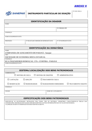 ANEXO V
INSTRUMENTO PARTICULAR DE DOAÇÃO
Nº/ANO/ SIGLA
IDENTIFICAÇÃO DA DOADOR
NOME
Nº CNPJ OU CPF
ENDEREÇO
NOME DO REPRESENTANTE
PROFISSÃO Nº RG/ESTADO EMISSOR DO REPRESENTANTE Nº CPF REPRESENTANTE
IDENTIFICAÇÃO DA DONATÁRIA
NOME
COMPANHIA DE SANEAMENTO DO PARANÁ - Sanepar
TIPO
SOCIEDADE DE ECONOMIA MISTA ESTADUAL
ENDEREÇO
RUA ENGENHEIROS REBOUÇAS, 1376 - CURITIBA - PARANÁ
NOME DO REPRESENTANTE
SISTEMA/LOCALIZAÇÃO DOS BENS PATRIMONIAIS
COMPONENTES
SISTEMA DE ÁGUA SISTEMA DE ESGOTOS ADMINISTRATIVO
CAPTAÇÃO ADUÇÃO TRATAMENTO/ ÁGUA
RESERVAÇÃO REDES/RAMAIS RAMAIS REDES EMISSÁRIOS TRATAMENTO/ ESGOTO
ENDEREÇO
CIDADE NOME DO LOTEAMENTO
ESPECIFICAÇÃO DOS BENS PATRIMONIAIS
ESPECIFICAR AS QUANTIDADES, METRAGENS DOS TUBOS, TIPO DE MATERIAL, DIÂMETROS, CARACTERÍSTICAS FÍSICAS DAS
CONSTRUÇÕES, DESCRIÇÃO DETALHADA DOS BENS MÓVEIS E OUTRAS INFORMAÇÕES QUE SE FAÇAM NECESSÁRIAS.
VALORIZAR OS BENS PATRIMONIAIS DOADOS INDIVIDUALMENTE.
 