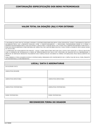 CONTINUAÇÃO ESPECIFICAÇÃO DOS BENS PATRIMONIAIS
VALOR TOTAL DA DOAÇÃO (R$) E POR EXTENSO
O DOADOR QUALIFICADO NO ANVERSO, SENHOR E LEGÍTIMO POSSUIDOR DOS BENS ACIMA DESCRITOS, LIVRES E DESEMBARAÇADOS DE
QUAISQUER ÔNUS, FAZ A PRESENTE DOAÇÃO, LIVRE E ESPONTANEAMENTE a DONATÁRIA, TRANSFERINDO DESDE JÁ A POSSE E
DOMÍNIO DOS REFERIDOS BENS, PARA QUE POSSA A DONATÁRIA A PARTIR DESTE ATO, FAZER USO E DISPOR DOS MESMOS COMO SEUS E,
PARA QUE DELES DISPONHA COMO MELHOR LHE APROUVER, EM CARÁTER IRREVOGÁVEL, NADA TENDO A EXIGIR OU RECLAMAR AGORA
OU NO FUTURO.
A COMPANHIA DE SANEAMENTO DO PARANÁ - Sanepar, COMO DONATÁRIA DECLARA QUE ACEITA ESTA DOAÇÃO A TÍTULO GRATUITO
COM A CONDIÇÃO DE INTERLIGÁ-LO A REDE DE ABASTECIMENTO DE ÁGUA E/OU COLETORA DE ESGOTOS DE SUA PROPRIEDADE, E
PRESTAR OS SERVIÇOS MEDIANTE PAGAMENTO DAS TARIFAS PELOS USUÁRIOS NA FORMA ESTABELECIDA PELO REGULAMENTO DA
Sanepar.
PARA FIRMEZA E POR ACHAREM JUSTOS E CONTRATADOS, FIRMAMOS ESTE INSTRUMENTO EM 3 (TRÊS) VIAS DE IGUAL TEOR, PERANTE
AS TESTEMUNHAS A TUDO PRESENTES.
LOCAL/ DATA E ASSINATURAS
LOCALIDADE/ DATA
ASSINATURA DOADOR
ASSINATURA DONATÁRIA ASSINATURA DONATÁRIA
ASSINATURA TESTEMUNHA ASSINATURA TESTEMUNHA
NOME TESTEMUNHA NOME TESTEMUNHA
RECONHECER FIRMA DO DOADOR
IA/CTB/001
 