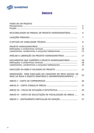 ÍNDICE
FASES DE UM PROJETO
Planejamento ............................................................................... 5
Projeto ........................................................................................ 5
APLICABILIDADE DO MANUAL DE PROJETO HIDROSSANITÁRIO .......... 6
LIGAÇÕES PREDIAIS ..................................................................... 7
O ESTUDO DE VIABILIDADE TÉCNICA ............................................. 8
PROJETO HIDROSSANITÁRIO ......................................................... 9
Edificações e condomínios verticais ................................................. 10
Loteamentos, condomínios e conjuntos habitacionais ......................... 13
ANÁLISE E LIBERAÇÃO DO PROJETO HIDROSSANITÁRIO ................... 17
DOCUMENTOS QUE COMPÕEM O PROJETO HIDROSSANITÁRIO ........... 18
Edificações e condomínios verticais ................................................. 18
Loteamentos, condomínios e conjuntos habitacionais ......................... 19
EXECUÇÃO DA OBRA E VALIDADE DO PROJETO ................................ 21
ORIENTAÇÃO PARA EXECUÇÃO DO CADASTRO EM MEIO DIGITAL DA
REDE DE ÁGUA E ESGOTO SANITÁRIO E GEORREFERENCIAMENTO …...
22
ANEXO I - CARTA DE COMPROMISSO ............................................... 26
ANEXO II - CARTA CONSULTA PRÉVIA .............................................. 27
ANEXO III - FOLHA DE SITUAÇÃO E ESTATÍSTICA ............................ 29
ANEXO IV - CARTA DE SOLICITAÇÃO DE FISCALIZAÇÃO DE OBRAS .... 34
ANEXO V - INSTRUMENTO PARTICULAR DE DOAÇÃO ......................... 37
4
 