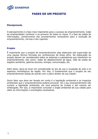 FASES DE UM PROJETO
Planejamento
O planejamento é a fase mais importante para o sucesso do empreendimento. Cabe
ao empreendedor conhecer e se prevenir de todos os riscos. É a fase da coleta de
informações, conhecimento dos procedimentos necessários para a evolução do
empreendimento, normas e leis vigentes.
Projeto
É importante que o projeto do empreendimento seja elaborado sob supervisão de
uma equipe técnica formada por profissionais de áreas afins. Na elaboração do
projeto devem ser considerados todos os sistemas e subsistemas que interferem no
empreendimento, tais como: redes de abastecimento de água, rede de coleta de
esgotos sanitários, galerias pluviais, energia, comunicação, etc.
Além disso, deve-se levar em consideração as leis de uso e ocupação do solo e os
aspectos morfológicos da região. Por isso, é fundamental que o projeto de seu
empreendimento esteja de acordo com o plano diretor de sua cidade.
Outro fator que deve ser levado em conta é a legislação ambiental e os impactos
ambientais que o empreendimento poderá provocar. Se o seu empreendimento não
cumpre a legislação ambiental, ele será passível de multas e até mesmo ser
embargado. Por isso, é importante consultar o órgão ambiental de sua cidade para
obter as informações e orientações necessárias.
5
 
