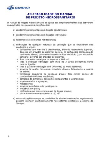 APLICABILIDADE DO MANUAL
DE PROJETO HIDROSSANITÁRIO
O Manual de Projeto Hidrossanitário se aplica aos empreendimentos que estiverem
enquadrados nas seguintes classificações:
a) condomínios horizontais com ligação condominial;
b) condomínios horizontais com ligações individuais;
c) loteamentos e conjuntos habitacionais;
d) edificações de qualquer natureza ou utilização que se enquadrem nas
condições a seguir:
 Edificações com mais de 2 pavimentos, além do reservatório superior,
deverão ser providas de cisterna; ou seja, as edificações compostas de
pavimento térreo, pavimento superior e ático ou sótão (com instalação
sanitária) deverão ser providas de cisterna;
 área total construída igual ou superior a 600 m²;
 toda e qualquer edificação com mais de 3 (três) economias numa
mesma ligação;
 toda e qualquer edificação com 20 (vinte) ou mais aparelhos;
 serviços de saúde, tais como: hospitais, clínicas, laboratórios e postos
de saúde;
 comércios geradores de resíduos graxos, tais como: postos de
combustível e oficinas mecânicas;
 comércio de alimentos, tais como: restaurantes e lanchonetes;
 supermercados e açougues;
 matadouros;
 serviços funerários e de tanatopraxia
 indústrias em geral;
 edificações que preveem o reuso de águas pluviais;
 piscinas com volume superior a 100 m3
.
e) outras situações em que as condições de abastecimento e/ou esgotamento
possam interferir significativamente nos sistemas existentes, a critério da
Sanepar.
6
 