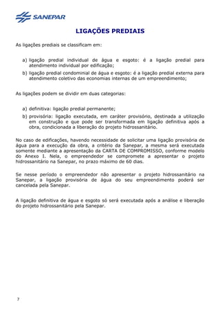 LIGAÇÕES PREDIAIS
As ligações prediais se classificam em:
a) ligação predial individual de água e esgoto: é a ligação predial para
atendimento individual por edificação;
b) ligação predial condominial de água e esgoto: é a ligação predial externa para
atendimento coletivo das economias internas de um empreendimento;
As ligações podem se dividir em duas categorias:
a) definitiva: ligação predial permanente;
b) provisória: ligação executada, em caráter provisório, destinada a utilização
em construção e que pode ser transformada em ligação definitiva após a
obra, condicionada a liberação do projeto hidrossanitário.
No caso de edificações, havendo necessidade de solicitar uma ligação provisória de
água para a execução da obra, a critério da Sanepar, a mesma será executada
somente mediante a apresentação da CARTA DE COMPROMISSO, conforme modelo
do Anexo I. Nela, o empreendedor se compromete a apresentar o projeto
hidrossanitário na Sanepar, no prazo máximo de 60 dias.
Se nesse período o empreendedor não apresentar o projeto hidrossanitário na
Sanepar, a ligação provisória de água do seu empreendimento poderá ser
cancelada pela Sanepar.
A ligação definitiva de água e esgoto só será executada após a análise e liberação
do projeto hidrossanitário pela Sanepar.
7
 