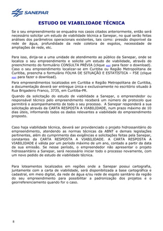ESTUDO DE VIABILIDADE TÉCNICA
Se o seu empreendimento se enquadra nos casos citados anteriormente, então será
necessário solicitar um estudo de viabilidade técnica a Sanepar, no qual serão feitas
análises dos parâmetros operacionais existentes, tais como: pressão disponível da
rede de água, profundidade da rede coletora de esgotos, necessidade de
ampliações de rede, etc.
Para isso, dirija-se a uma unidade de atendimento ao público da Sanepar, onde se
localiza o seu empreendimento e solicite um estudo de viabilidade, através do
preenchimento do formulário CONSULTA PRÉVIA (clique aqui para fazer o download).
Caso o seu empreendimento localizar-se em Curitiba ou Região Metropolitana de
Curitiba, preencha o formulário FOLHA DE SITUAÇÃO E ESTATÍSTICA – FSE (clique
aqui para fazer o download).
Para empreendimentos localizados em Curitiba e Região Metropolitana de Curitiba,
a documentação deverá ser entregue única e exclusivamente no escritório situado à
Rua Brigadeiro Franco, 3735, em Curitiba-PR.
Quando da solicitação do estudo de viabilidade a Sanepar, o empreendedor ou
responsável técnico pelo empreendimento receberá um número de protocolo que
permitirá o acompanhamento de todo o seu processo. A Sanepar responderá a sua
solicitação através da CARTA RESPOSTA A VIABILIDADE, num prazo máximo de 10
dias úteis, informando todos os dados relevantes a viabilidade do empreendimento
proposto.
Caso haja viabilidade técnica, deverá ser providenciado o projeto hidrossanitário do
empreendimento, atendendo as normas técnicas da ABNT e demais legislações
pertinentes, além do cumprimento das exigências e solicitações feitas pela Sanepar,
constantes da CARTA RESPOSTA A VIABILIDADE. A CARTA RESPOSTA A
VIABILIDADE é válida por um período máximo de um ano, contado a partir da data
da sua emissão. Se nesse período, o empreendedor não apresentar o projeto
hidrossanitário a Sanepar, será necessário iniciar todo o processo novamente, com
um novo pedido de estudo de viabilidade técnica.
Para loteamentos localizados em regiões onde a Sanepar possui cartografia,
juntamente com a carta de viabilidade, será disponibilizada a base cartográfica e
cadastral, em meio digital, da rede de água e/ou rede de esgoto sanitário da região
do seu empreendimento para possibilitar a padronização dos projetos e o
georreferenciamento quando for o caso.
8
 