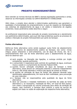 PROJETO HIDROSSANITÁRIO
Deve atender as normas técnicas da ABNT e demais legislações pertinentes e ainda,
observar as informações contidas na CARTA RESPOSTA A VIABILIDADE.
Além disso, o projeto deve atender a determinados parâmetros que garantem a
qualidade e funcionalidade do empreendimento no que diz respeito as interligações
aos sistemas de abastecimento de água e de coleta e tratamento de esgotos
existentes. Esses parâmetros estão descritos a seguir.
Ao profissional responsável pela execução do projeto recomenda-se o atendimento
aos parâmetros determinados, para que não haja problemas quanto ao processo de
análise e liberação do projeto hidrossanitário por parte da Sanepar.
Fontes alternativas
Define-se fonte alternativa como sendo qualquer outra fonte de abastecimento
diferente do sistema de abastecimento público da Sanepar, tais como: minas
d'água, poços artesianos e semi-artesianos, uso de água de chuva, etc. Se o
empreendimento fizer uso de fonte alternativa para o abastecimento de água,
deve-se observar que:
a) será exigida, na liberação das ligações, a outorga emitida por órgão
competente, quando pertinente;
b) o consumidor é responsável pelo controle de qualidade da água, eventuais
riscos a saúde e o cumprimento do Decreto Federal 5440.
c) quando houver utilização simultânea de água da Sanepar e fonte
alternativa, essas devem ter utilizações distintas e sistemas independentes
entre si, não sendo admitida a mistura das águas de ambas as fontes;
d) os pontos de utilização de água de fontes não potáveis deverão estar
identificados adequadamente, em local de fácil visibilidade, para prevenção
de usos indevidos.
e) a Sanepar não se responsabiliza pela qualidade da água da fonte
alternativa;
f) deve ser previsto e instalado hidrômetro no barrilete de saída da fonte
alternativa e, se necessário, instalação de filtro, em local de fácil acesso,
com vistas a apropriação do volume produzido para efeito de tarifação de
esgoto, caso contrário, a Sanepar deve arbitrar a conta do serviço de
esgoto com base na vazão de exploração da respectiva fonte alternativa;
9
 
