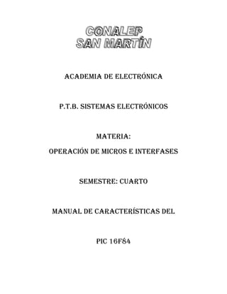 ACADEMIA DE ELECTRÓNICA



  P.T.B. SISTEMAS ELECTRÓNICOS



           MATERIA:

OPERACIÓN DE MICROS E INTERFASES



       SEMESTRE: CUARTO



MANUAL DE CARACTERíSTICAS DEL



           PIC 16F84
 