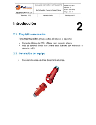INDUSTRIAS PATCOR S.A.
MANUAL DE OPERACIÓN Y MANTENIMIENTO Modelo: PEPM-15
Revisión: 01
Fecha: 20/11/2012
Página: 5 de 10
PICADORA EMULSIONADORA
Elaborado: CIPC Revisado: CMAH Aprobado: CPPC
Introducción
2.1. Requisitos necesarios
Para utilizar la picadora emulsionadora se requiere lo siguiente:
 Corriente eléctrica de 220v, trifásica y con conexión a tierra
 Piso de concreto sólido que podría estar cubierto con mayólicas o
cemento pulido
2.2. Instalación del equipo
 Conectar el equipo a la línea de corriente eléctrica.
2
 